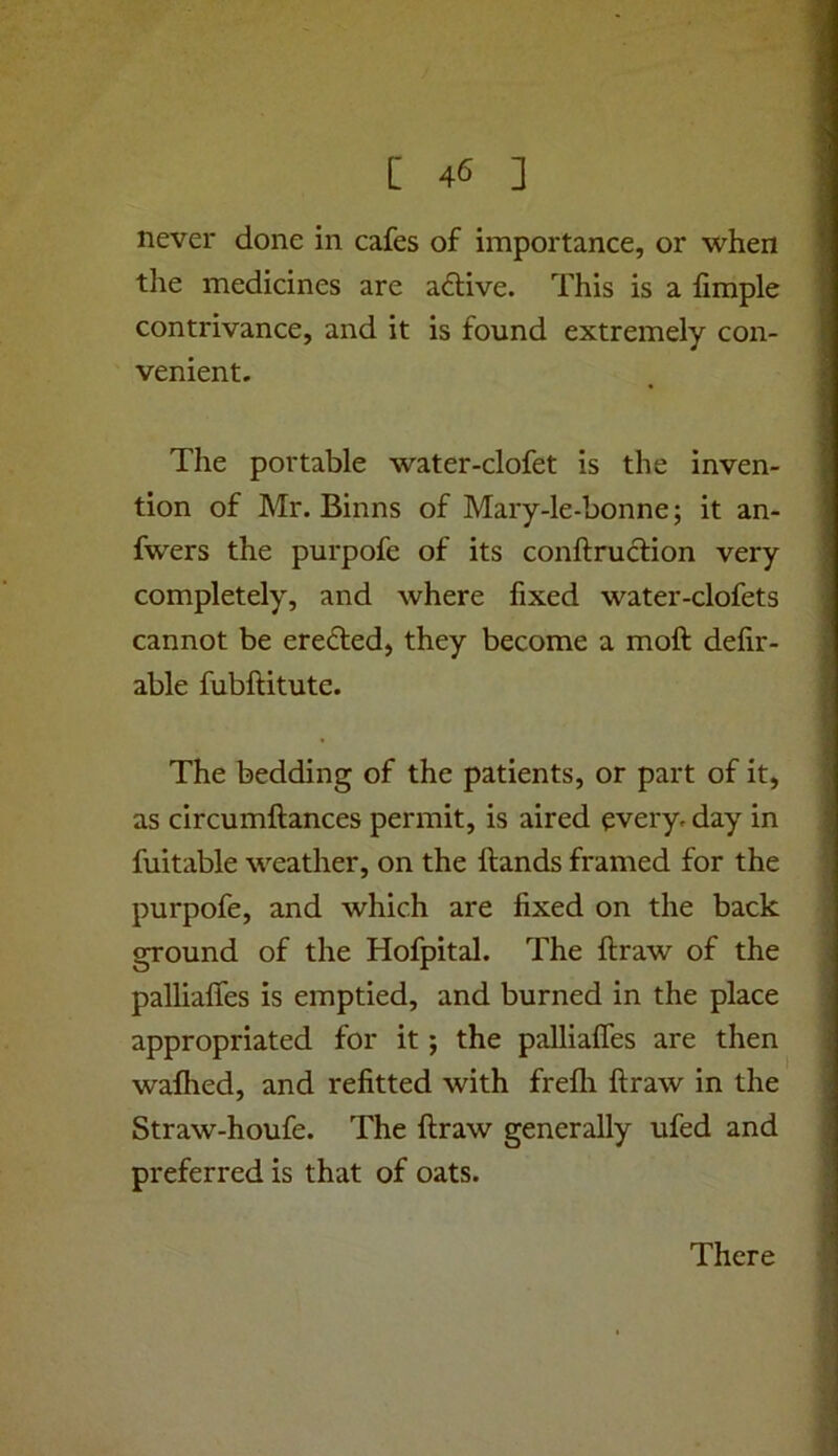 never done in cafes of importance, or when the medicines are adtive. This is a fimple contrivance, and it is found extremely con- venient. The portable water-clofet is the inven- tion of Mr. Binns of Mary-le-bonne; it an- fwers the purpofe of its conftruclion very completely, and where fixed water-clofets cannot be erefted, they become a moft defir- able fubftitute. The bedding of the patients, or part of it, as circumftances permit, is aired every, day in fuitable weather, on the hands framed for the purpofe, and which are fixed on the back ground of the Hofpital. The ftraw of the palliaffes is emptied, and burned in the place appropriated for it; the palliaffes are then wafhed, and refitted with frefli flraw in the Straw-houfe. The ftraw generally ufed and preferred is that of oats. There