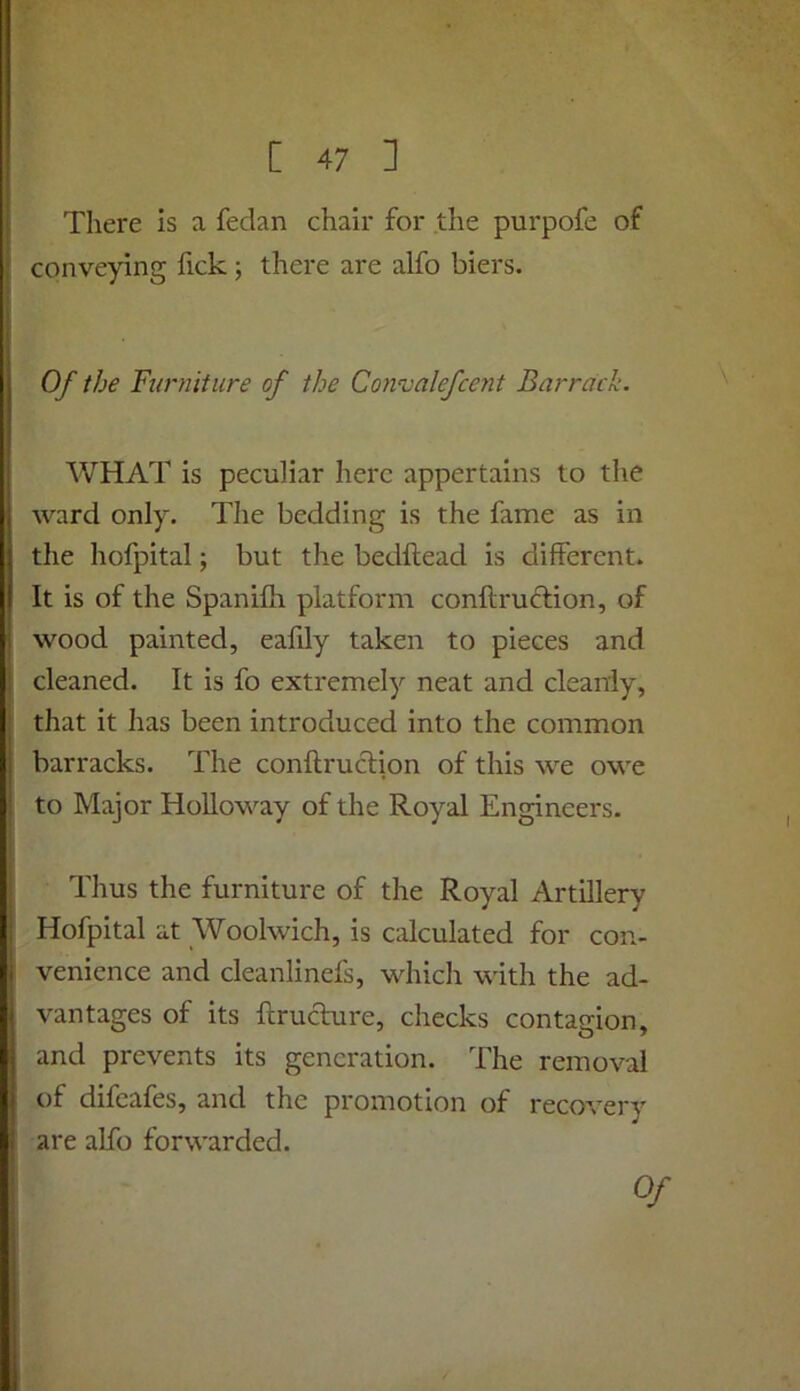 There is a fedan chair for the purpofe of conveying fick; there are alfo biers. Of the Furniture of the Convalefcent Barrack. WHAT is peculiar here appertains to the ward only. The bedding is the fame as in the hofpital; but the bedftead is different. It is of the Spanifh platform conftruftion, of wood painted, ealily taken to pieces and cleaned. It is fo extremely neat and cleanly, that it has been introduced into the common barracks. The conftruclion of this we owe to Major Holloway of the Royal Engineers. Thus the furniture of the Royal Artillery Hofpital at Woolwich, is calculated for con- venience and cleanlinefs, which with the ad- vantages of its ftruclure, checks contagion, and prevents its generation. The removal of difeafes, and the promotion of recovery are alfo forwarded. Of