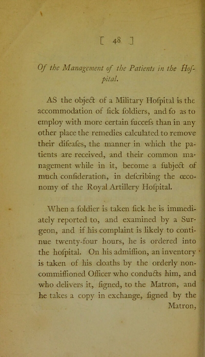 s [ 48 .] Of the Management of the Patients in the Hof- pital. AS the object of a Military Hofpital is the accommodation of fick foldiers, and fo as to employ with more certain fuccefs than in any other place the remedies calculated to remove their difeafes, the manner in which the pa- tients are received, and their common ma- nagement while in it, become a fubjecf of much confideratiofi, in defcribing the oeco- nomy of the Royal Artillery Hofpital. When a foldier is taken fick he is immedi- ately reported to, and examined by a Sur- geon, and if his complaint is likely to conti- nue twenty-four hours, he is ordered into the hofpital. On his admiffion, an inventory is taken of his doaths by the orderly non- commiffioned Officer who conduds him, and who delivers it, figned, to the Matron, and he takes a copy in exchange, figned by the Matron,