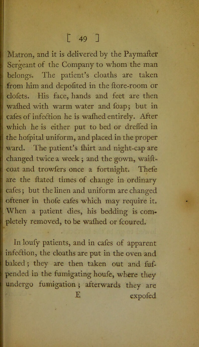 Matron, and it is delivered by the Paymallet Sergeant of the Company to whom the man belongs. The patient’s cloaths are taken from him and depofited in the ftore-room or dofets. His face, hands and feet are then waflied with warm water and foapj but in cafes of infedion he is wafhed entirely. After which he is either put to bed or dreffed in the hofpital uniform, and placed in the proper ward. The patient’s ftiirt and night-cap are changed twice a week; and the gown, waift- coat and trowfers once a fortnight. Thefe are the ftated times of change in ordinary cafes; but the linen and uniform are changed oftener in thofe cafes which may require it. When a patient dies, his bedding is con> pletely removed, to be waflied or fcoured. j' In loufy patients, and in cafes of apparent 11 infedion, the cloaths are put in the oven and baked; they are then taken out and fuf- ^ pended in the fumigating houfe, where they . undergo fumigation j afterwards they are I E expofed