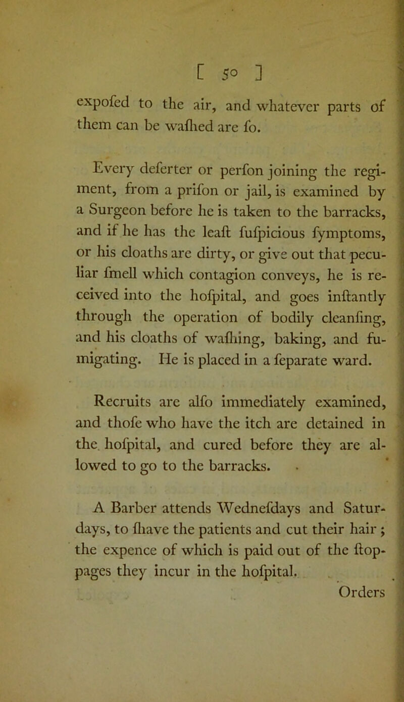 expofed to the air, and whatever parts of them can he wallied are fo. Every deferter or perfon joining the regi- ment, from a prifon or jail, is examined by a Surgeon before he is taken to the barracks, and if he has the leaft fufpicious fymptoms, or his cloaths are dirty, or give out that pecu- liar fmell which contagion conveys, he is re- ceived into the hofpital, and goes inftantly through the operation of bodily cleanfmg, and his cloaths of wafliing, baking, and fu- migating. He is placed in a feparate ward. Recruits are alfo immediately examined, and thofe who have the itch are detained in the hofpital, and cured before they are al- lowed to go to the barracks. A Barber attends Wednefdays and Satur- days, to lliave the patients and cut their hair ; the expence of which is paid out of the ftop- pages they incur in the hofpital. Orders