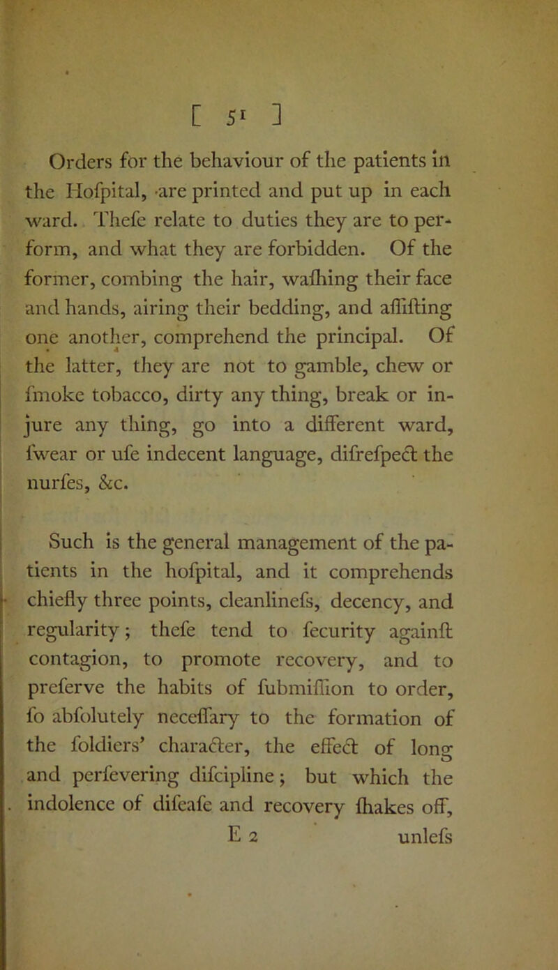 Orders for the behaviour of the patients in the Hofpital, -are printed and put up in each ward. Thefe relate to duties they are to per- form, and what they are forbidden. Of the former, combing the hair, wafliing their face and hands, airing their bedding, and affifting one another, comprehend the principal. Of the latter, they are not to gamble, chew or fmoke tobacco, dirty any thing, break or in- jure any thing, go into a different ward, fwear or ufe indecent language, difrefpedl the nurfes, &c. Such is the general management of the pa- tients in the hofpital, and it comprehends chiefly three points, cleanlinefs, decency, and regularity; thefe tend to fecurity againft contagion, to promote recovery, and to preferve the habits of fubmiffion to order, fo abfolutely neceffary to the formation of the foldiers’ charafter, the effed of lono- and perfevering difcipline; but which the indolence of difeafe and recovery fhakes off, E 2 unlefs