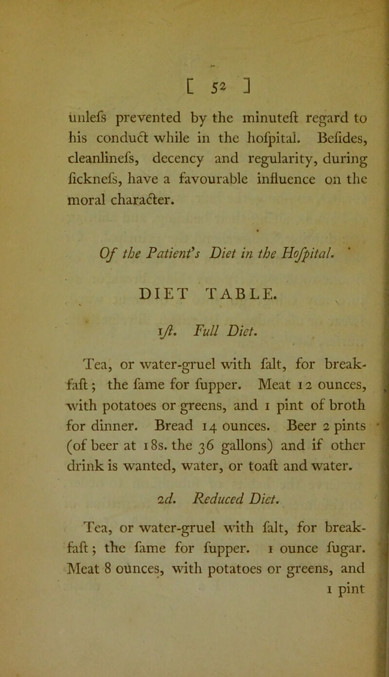 liiilefs prevented by the minuteft regard to his conduct while in the hofpital. Befides, cleanlinefs, decency and regularity, during licknefs, have a favourable influence on the moral character. Of the Patient's Diet in the Hofpital. DIET TABLE. ijl. Full Diet. Tea, or water-gruel with fait, for break- fall ; the fame for fupper. Meat 12 ounces, with potatoes or greens, and i pint of broth for dinner. Bread 14 ounces. Beer 2 pints (of beer at 18s. the 36 gallons) and if other drink is wanted, water, or toaft and water. 2d. Reduced Diet. Tea, or water-gruel with fait, for break- fall ; the fame for fupper. i ounce fugar. Meat 8 ounces, with potatoes or greens, and I pint