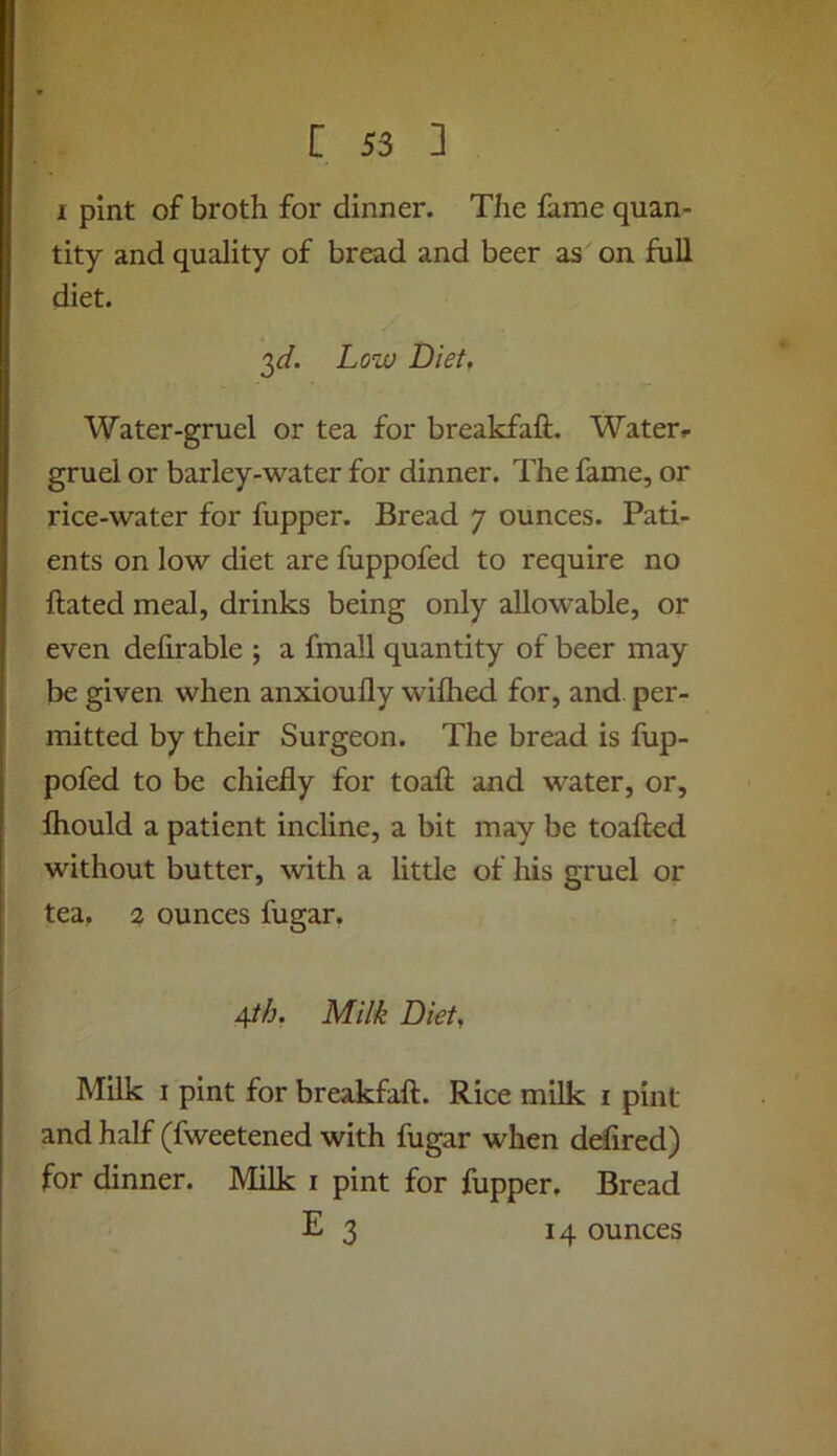 I pint of broth for dinner. The fame quan- tity and quality of bread and beer as on full diet. o^d. Low Diet, Water-gruel or tea for breakfaft. Water.- gruel or barley-water for dinner. The fame, or rice-water for fupper. Bread 7 ounces. Pati- ents on low diet are fuppofed to require no ftated meal, drinks being only allowable, or even defirable ; a fmall quantity of beer may be given when anxioufly wiflied for, and per- mitted by their Surgeon. The bread is fup- pofed to be chiefly for toafl; and water, or, fliould a patient incline, a bit may be toaftod without butter, with a little of his gruel or tea, 2 ounces fugar, 4th. Milk Diet, Milk I pint for breakfaft. Rice milk i pint and half (fweetened with fugar when defired) for dinner. Milk i pint for fupper. Bread E 3 14 ounces