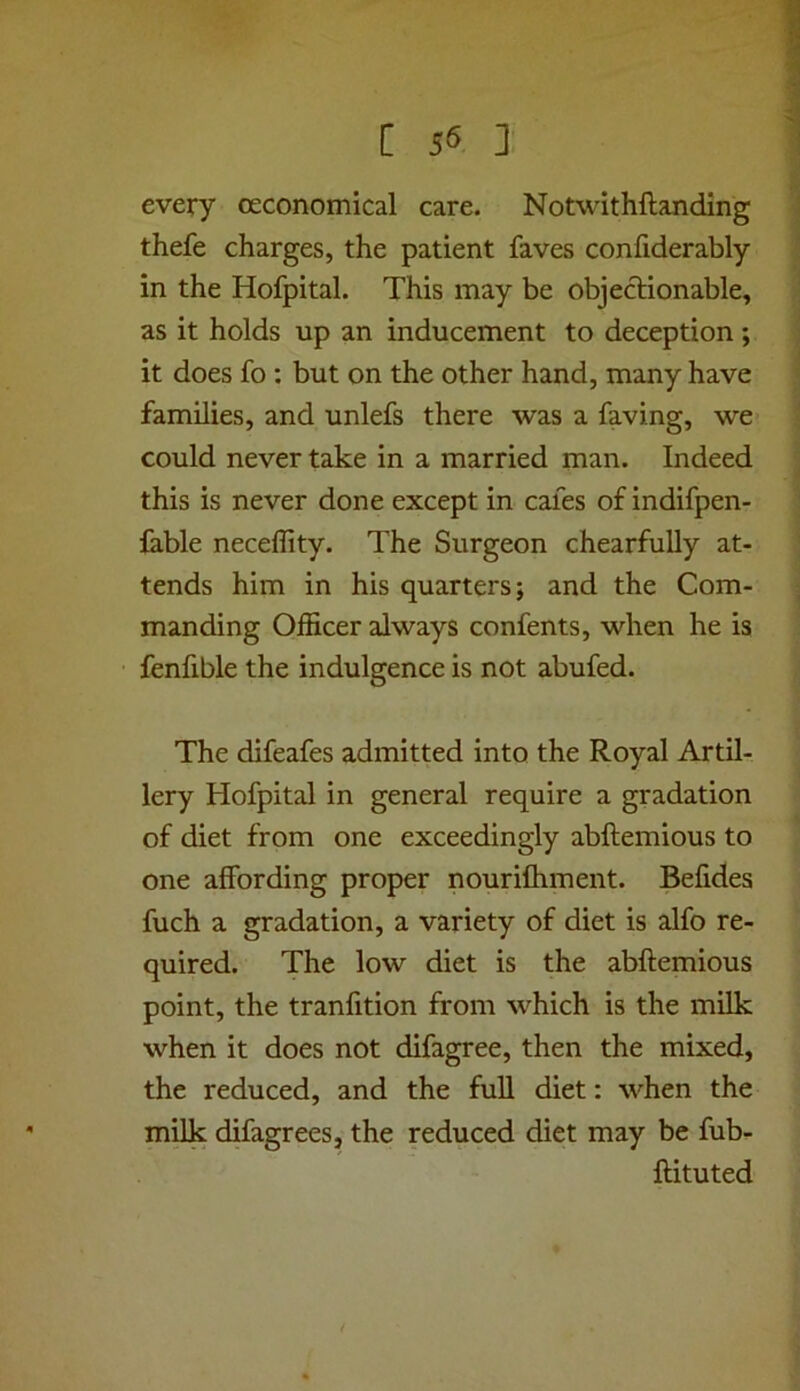 every ceconomical care. Notwithftanding thefe charges, the patient faves confiderably in the Hofpital. This may be objectionable, as it holds up an inducement to deception ; it does fo : but on the other hand, many have families, and unlefs there was a faving, we could never take in a married man. Indeed this is never done except in cafes of indifpen- fable neceflity. The Surgeon chearfuUy at- tends him in his quarters; and the Com- manding Officer always confents, when he is fenfible the indulgence is not abufed. The difeafes admitted into the Royal Artil- lery Hofpital in general require a gradation of diet from one exceedingly abftemious to one affording proper nourifhment. Befides fuch a gradation, a variety of diet is alfo re- quired. The low diet is the abftemious point, the tranfition from which is the milk when it does not difagree, then the mixed, the reduced, and the full diet: when the milk difagrees, the reduced diet may be fub- ftituted