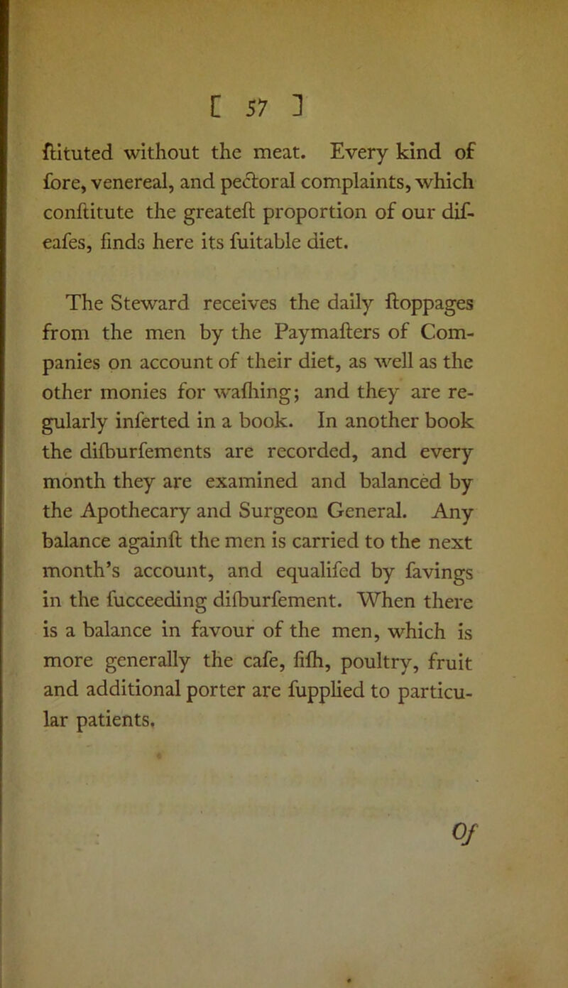 ftituted without the meat. Every kind of fore, venereal, and pectoral complaints, which conftitute the greateft proportion of our dif- eafes, finds here its fuitable diet. The Steward receives the daily ftoppages from the men by the Paymafters of Com- panies on account of their diet, as well as the other monies for wafliing; and they are re- gularly inferred in a book. In another book the dilburfements are recorded, and every month they are examined and balanced by the Apothecary and Surgeon General. Any balance againft the men is carried to the next month’s account, and equalifed by favings in the fucceeding difburfement. When there is a balance in favour of the men, which is more generally the cafe, fifh, poultry, fruit and additional porter are fupplied to particu- lar patients, Of