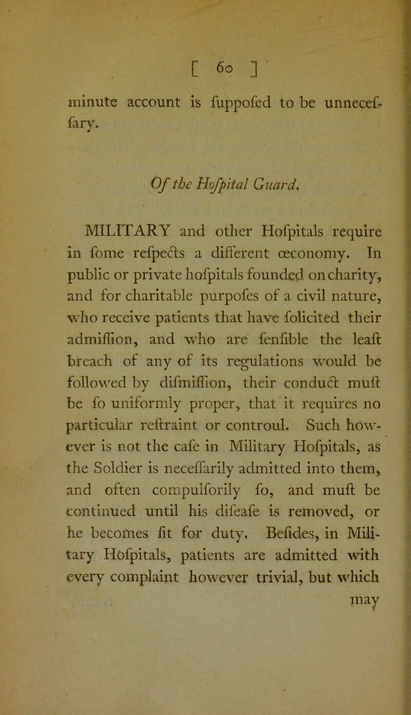 minute account is fuppofed to be unneceC- far}’. Of the Hvfpital Guard, MILITARY and other Hofpitals require in fome refpecls a different oeconomy. In public or private hofpitals founded on charity, and for charitable purpofes of a civil nature, who receive patients that have folicited their admiffion, and who are fenlible the leaft breach of any of its regulations would be followed by difmifllon, their conduct muff be fo uniformly proper, that it requires no particular reftraint or controul. Such how- ever is not the cafe in Military Hofpitals, as the Soldier is neceffarily admitted into them, and often compulforily fo, and muff be continued until his difeafe is removed, or he becomes lit for duty. Belides, in Mili- tary Hofpitals, patients are admitted with every complaint however trivial, but which