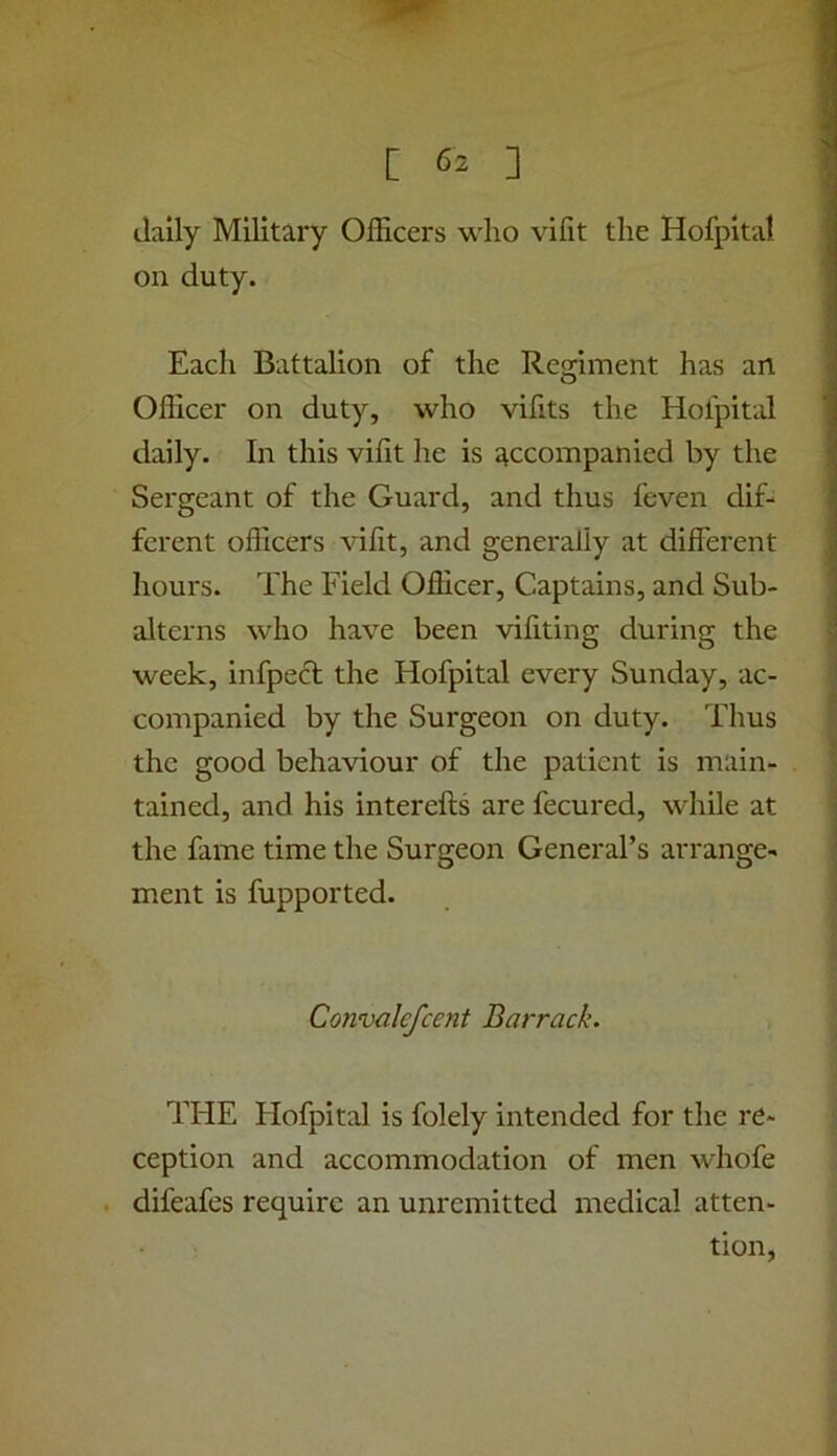 daily Military Officers who vifit the Hofpital on duty. Each Battalion of the Regiment has an Officer on duty, who vifits the Holpitid daily. In this vifit he is accompanied by the Sergeant of the Guard, and thus feven dif- ferent officers vifit, and generally at different hours. The Field Officer, Captains, and Sub- alterns who have been vifiting during the week, infpecl the Hofpital every Sunday, ac- companied by the Surgeon on duty. Thus the good behaviour of the patient is main- tained, and his interefts are fecured, while at the fame time the Surgeon General’s arrange- ment is fupported. Convalefcent Barrack. THE Hofpital is folely intended for the re- ception and accommodation of men whofe . difeafes require an unremitted medical atten- tion,