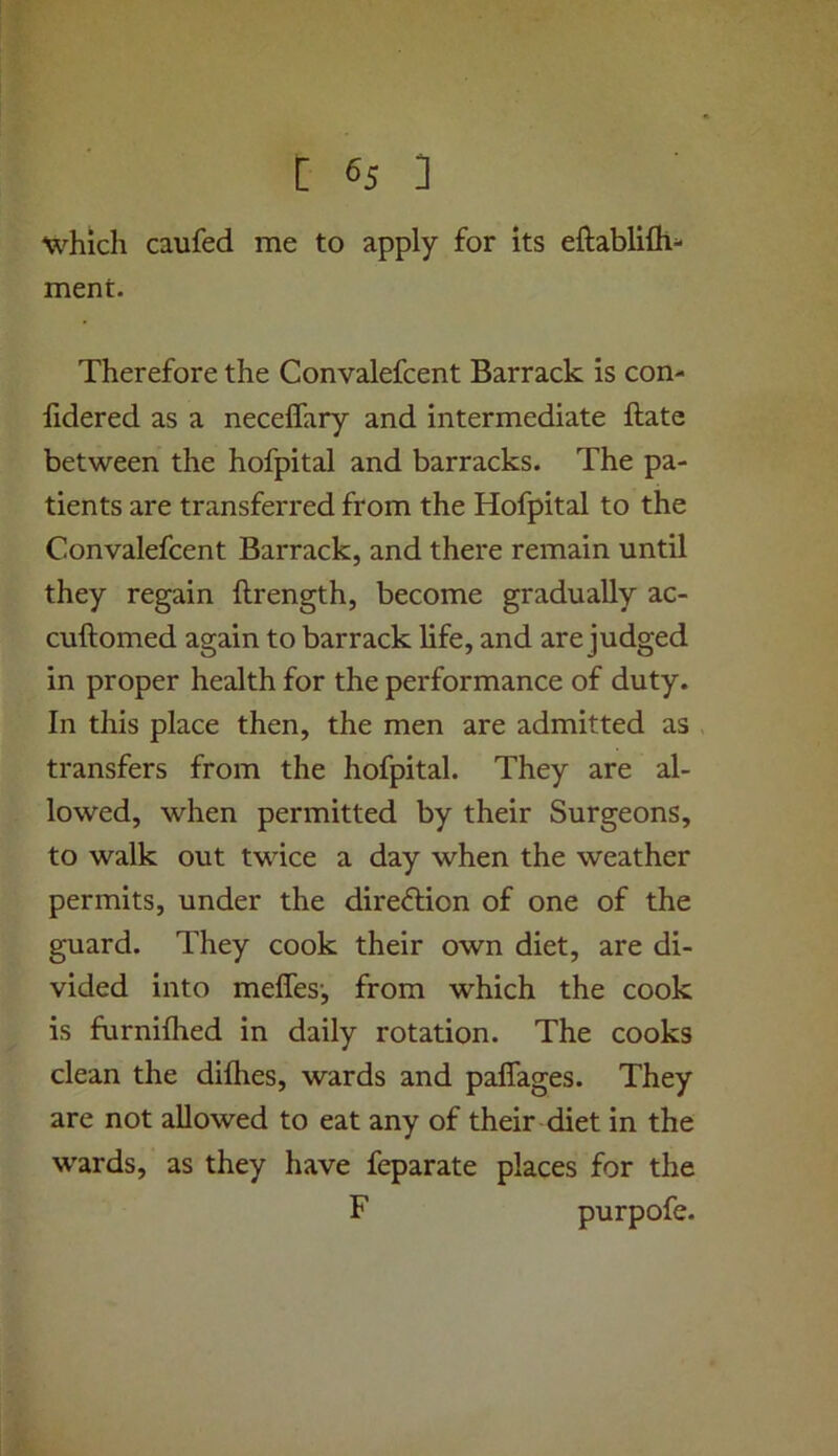 which caufed me to apply for its eftablifli- ment. Therefore the Convalefcent Barrack is con- lidered as a neceffary and intermediate ftate between the hofpital and barracks. The pa- tients are transferred from the Hofpital to the Convalefcent Barrack, and there remain until they regain ftrength, become gradually ac- cuftomed again to barrack life, and are judged in proper health for the performance of duty. In this place then, the men are admitted as transfers from the hofpital. They are al- lowed, when permitted by their Surgeons, to walk out twice a day when the weather permits, under the direction of one of the guard. They cook their own diet, are di- vided into meffes', from which the cook is furnilhed in daily rotation. The cooks clean the diflies, wards and paffages. They are not allowed to eat any of their diet in the wards, as they have feparate places for the F purpofe.