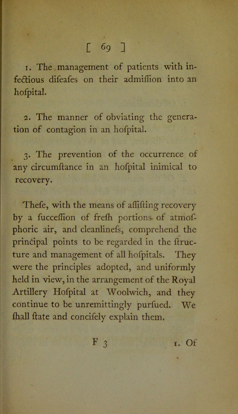 1. The. management of patients with in- fectious difeafes on their admiflion into an hofpital. 2. The manner of obviating the genera- tion of contagion in an hofpital. 3. The prevention of the occurrence of any circumftance in an hofpital inimical to recovery. Thefe, with the means of affifting recovery by a fucceffion of frefh portions, of atmof- phoric air, and cleanlinefs, comprehend the principal points to be regarded in the ftruc- ture and management of all hofpitals. They were the principles adopted, and uniformly held in view, in the arrangement of the Royal Artillery Hofpital at Woolwich, and they continue to be unremittingly purfued. We {hall ftate and concifely explain them, F 3 I. Of