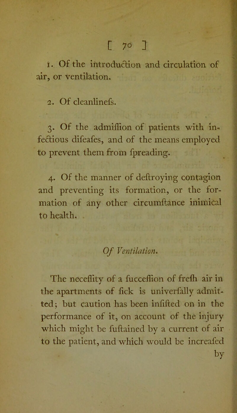 1. Of the introduclion and circulation of air, or ventilation. 2. Of cleanlinefs. 3. Of the admillion of patients with in- fectious difeafes, and of the means employed to prevent them from fpreading. 4. Of the manner of deftroying contagion and preventing its formation, or the for- mation of any other circumftance inimical to health. Of Ventilation. The neceflity of a fucceffion of frefh air in the apartments of fick is univerfally admit- ted; but caution has been inhfted on in the performance of it, on account of the injury which might be fuftained by a current of air to the patient, and which would be increafed by