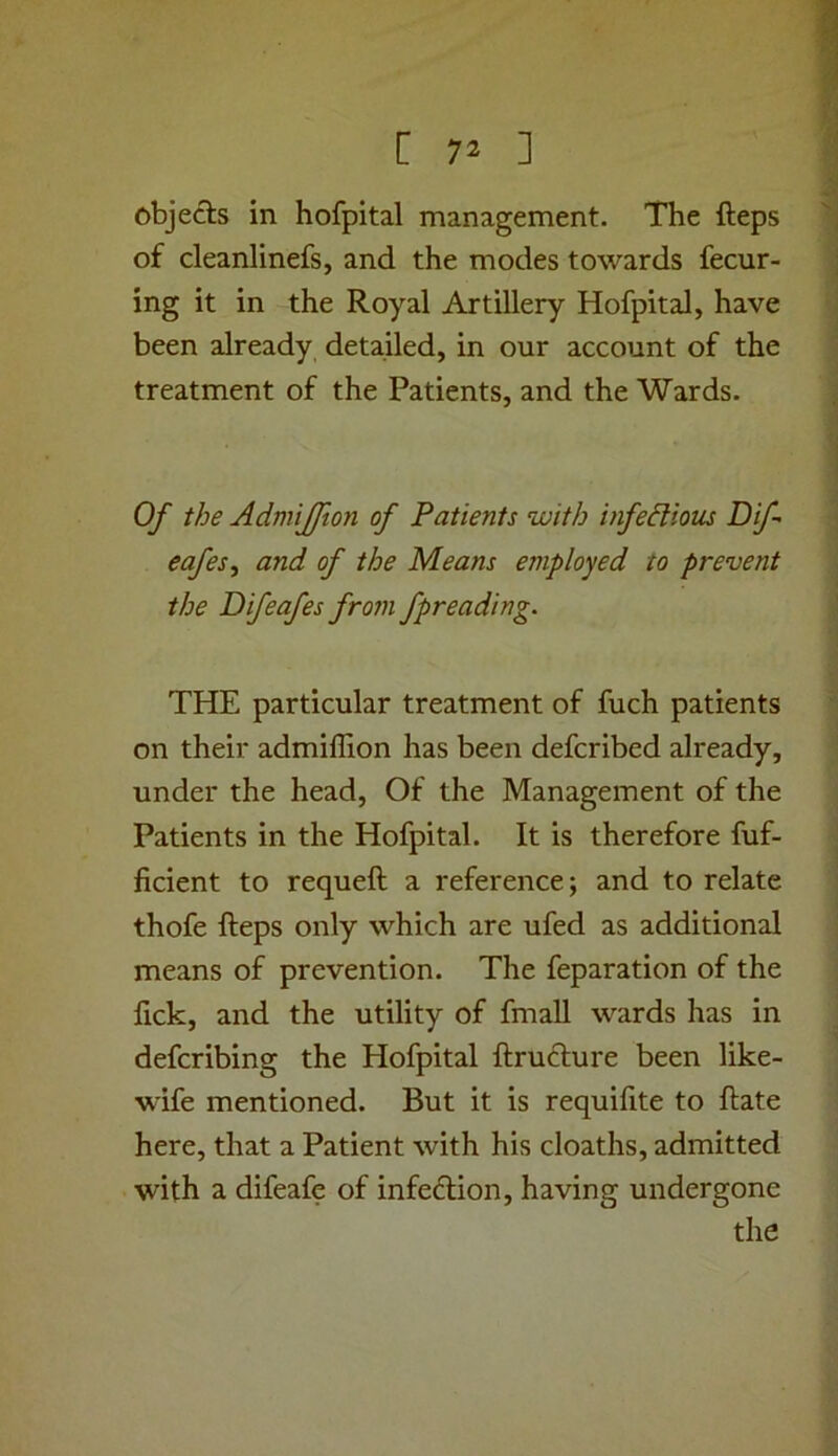 objects in hofpital management. The fteps of cleanlinefs, and the modes towards fecur- ing it in the Royal Artillery Hofpital, have been already, detailed, in our account of the treatment of the Patients, and the Wards. Of the Admijfton of Patients with infedioiu Dif eafes^ and of the Means employed to prevent the Difeafes from fpreading. THE particular treatment of fuch patients on their admillion has been defcribed already, under the head. Of the Management of the Patients in the Hofpital. It is therefore fuf- ficient to requeft a reference; and to relate thofe fteps only which are ufed as additional means of prevention. The feparation of the fick, and the utility of fmall wards has in defcribing the Hofpital ftrufture been like- wife mentioned. But it is requiftte to ftate here, that a Patient with his cloaths, admitted with a difeafe of infe<ftion, having undergone the