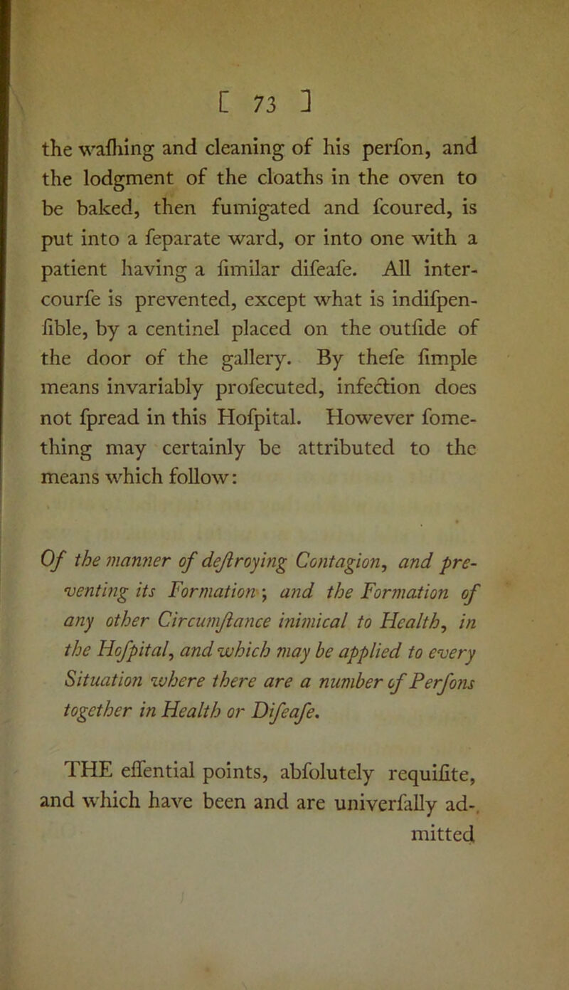 the wafliing and cleaning of his perfon, and the lodgment of the cloaths in the oven to be baked, then fumigated and fcoured, is put into a feparate ward, or into one with a patient having a fimilar difeafe. All inter- courfe is prevented, except what is indifpen- fible, by a centinel placed on the outlide of the door of the gallery. By thefe limple means invariably profecuted, infection does not fpread in this Hofpital. However fome- thing may certainly be attributed to the means which follow: Of the manner of defir of mg Contagion, and pre- venting its Formation and the Formation of any other Circumfiance inimical to Health, in the Hofpital, and which may be applied to every Situation xvhere there are a number of Perfons together in Health or Difeafe. THE eflential points, abfolutely requilite, and which have been and are univerMy ad-, mitted