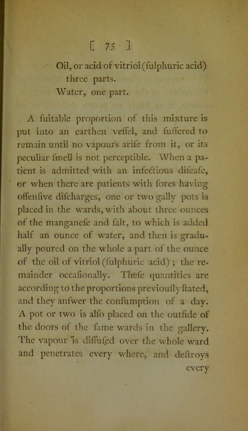 [75-] Oil, or acid of vitriol (fulphuric acid) three parts. Water, one part. A fuitable proportion of this mixture is put into an earthen veflel, and fullered to remain until no vapours arife from it, or its peculiar fmell is not perceptible. When a pa- tient is admitted with an infeftious difeafe, or when there are patients with fores having offenlive difcharges, one or two gaily pots is placed in the wards, with about three ounces of the manganefe and fait, to which is added half an ounce of water, and then is gradu- ally poured on the whole a part of the ounce of the oil of vitriol (fulphuric acid) ; the re- mainder occafionally. Thefe quantities are according to the proportions previoufly Hated, and they anfwer the confumption of a day. A pot or two is alfo placed on the out fide of the doors of the fame wards in the gallery. The vapour Is diffused over the whole ward and penetrates every where, and deftroys every