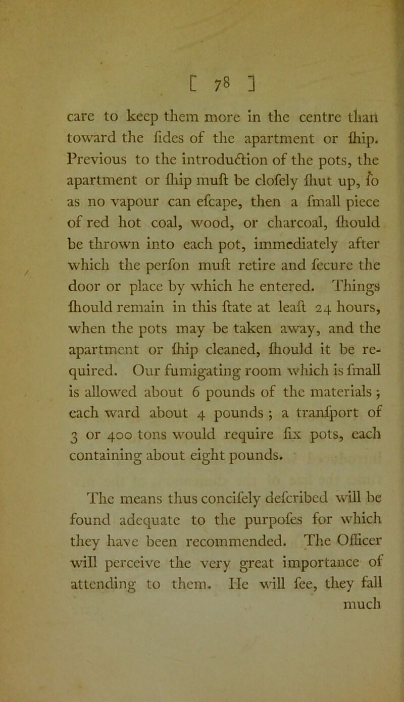 care to keep them more in the centre than toward the fides of the apartment or fliip. Previous to the introduction of the pots, the apartment or fliip muft be clofely fliut up, fo as no vapour can efcape, then a fmall piece of red hot coal, wood, or charcoal, fliould be thrown into each pot, immediately after which the perfon muft retire and fccure the door or place by which he entered. Things fhould remain in this ft ate at leaft 24 hours, when the pots may be taken away, and the apartment or fliip cleaned, fliould it be re- quired. Our fumigating room which is fmall is allowed about 6 pounds of the materials each ward about 4 pounds ■, a tranfport of 3 or 400 tons would require fix pots, each containing about eight pounds. The means thus concifely deferibed will be found adequate to the purpofes for which they have been recommended. The Officer will perceive the very great importance of attending to them. He will fee, they fall much