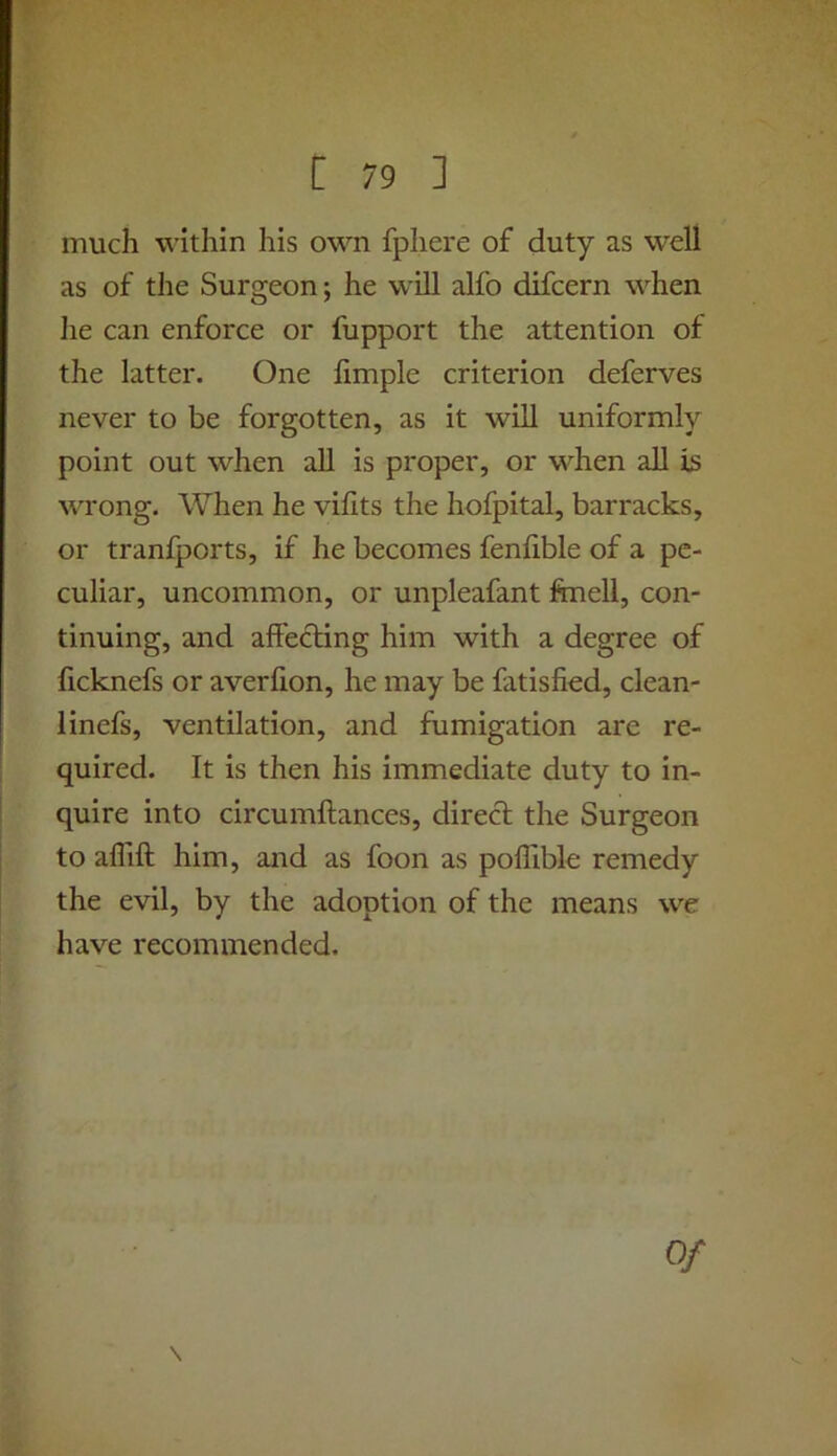 much within his own fphere of duty as well as of the Surgeon; he will alfo difcern when he can enforce or fupport the attention of the latter. One limple criterion deferves never to be forgotten, as it will uniformly point out when all is proper, or when all is wrong. When he vihts the hofpital, barracks, or tranfports, if he becomes feniible of a pe- culiar, uncommon, or unpleafant ftnell, con- tinuing, and affedting him with a degree of ficknefs or averfion, he may be fatisfied, clean- linefs, ventilation, and fumigation are re- quired. It is then his immediate duty to in- quire into circumllances, direct the Surgeon to alTift him, and as foon as poffible remedy the evil, by the adoption of the means we have recommended. \ Of