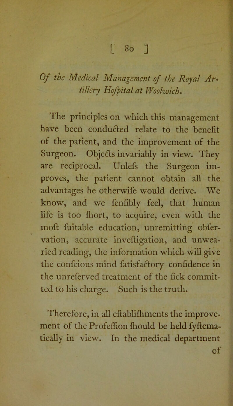 Of the Medical Management of the Royal Ar-i tillery Hofpital at Woolwich. The principles on which this management have been conducted relate to the benefit of the patient, and the improvement of the Surgeon. Objects invariably in view. They are reciprocal. Unlefs the Surgeon im- proves, the patient cannot obtain all the advantages he otherwife would derive. We know, and we fenfibly feel, that human life is too fliort, to acquire, even with the moft fuitable education, unremitting obfer- vation, accurate inveftigation, and unwea- ried reading, the information which wiU give the confcious mind fatisfactory confidence in the unreferved treatment of the fick commit- ted to his charge. Such is the truth. Therefore, in all eftabliflrments the improve- ment of the Profellion fliould be held fyftema- tically in view. In the medical department