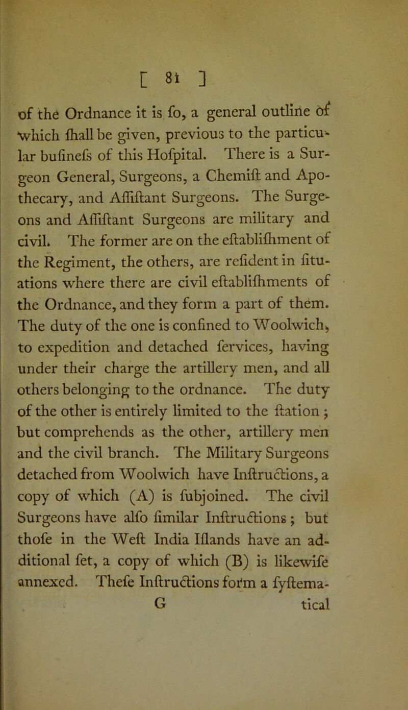 of the Ordnance it is fo, a general outline of •which lhall be given, previous to the particu- lar bufmefs of this Hofpital. There is a Sur- geon General, Surgeons, a Chemift and Apo- thecary, and Afliftant Surgeons. The Surge- ons and Afliftant Surgeons are military and civil. The former are on the eftablifliment of the Regiment, the others, are refident in fitu- ations where there are civil eftablifhments of the Ordnance, and they form a part of them. The duty of the one is confined to Woolwich^ to expedition and detached fervices, having under their charge the artillery men, and all others belonging to the ordnance. The duty of the other is entirely limited to the ftation ; but comprehends as the other, artillery men and the civil branch. The Military Surgeons detached from Woolwich have Inftructions, a copy of which (A) is fubjoined. The civil Surgeons have alfo fimilar Inftruftions ; but thofe in the Weft India Iflands have an ad- ditional fet, a copy of which (B) is likewife annexed. Thefe Inftrudlions fotm a fyftema- G tical