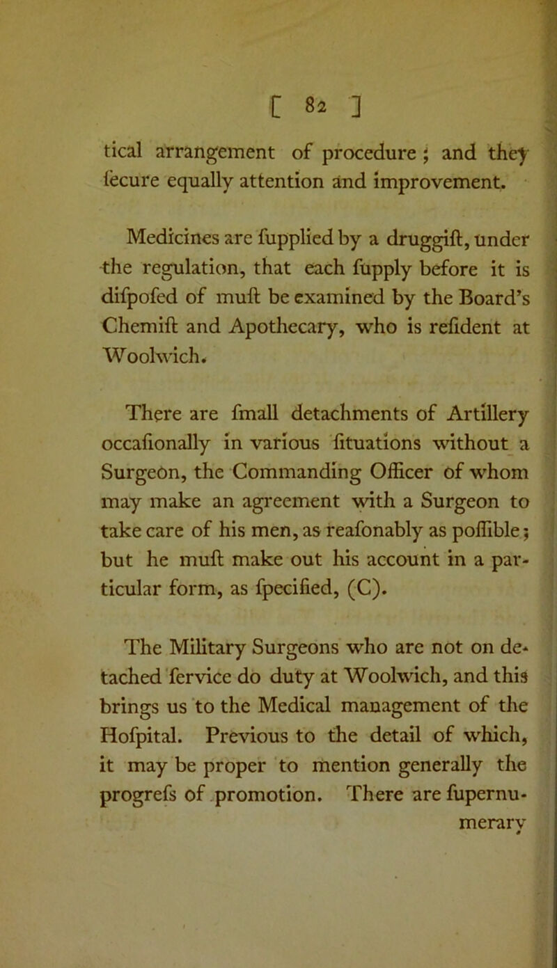 tical arrangement of procedure j and the^' iecure equally attention and improvement. Medicines are fupplicdby a druggift, under the regulation, that each fupply before it is difpofed of muft be examined by the Board’s Chemift and Apothecary, who is relident at Woolwich. There are fmall detachments of Artillery occafionally in various fituations without_ a Surgeon, the Commanding Officer of whom may make an agreement with a Surgeon to take care of his men, as reafonably as poffible; but he muft make out his account in a par- ticular form, as fpecified, (C). The Military Surgeons who are not on de- tached Tervice do duty at Woolwich, and this brings us to the Medical management of the Hofpital. Previous to the detail of which, it may be proper to mention generally the progrefs of promotion. There arefupernu- merarv «