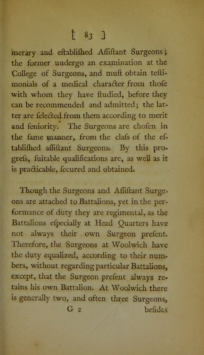 merary and eftabliflied Ailiftant Surgeons \ the former undergo an examination at the College of Surgeons, and muft obtain tefti- monials of a medical character from thofe with whom they have ftudied, before they can be recommended and admitted; the lat- ter are fele<51;ed from them according to merit and feniority. The Surgeons are chofen in the fame manner, from the dais of the ef- tabliftied affiftant Surgeons* By this pro- grefs, fuitable qualifications are, as well as it is prafticable, fecured and obtained. Though the Surgeons and Afliftant Surge- ons are attached to Battalions, yet in the per- formance of duty they are regimental, as the Battalions efpecially at Head Quarters have not always their own Surgeon prefcnt. Therefore, the Surgeons at Woolwich have the duty equalized, according to their num- bers, without regarding particular Battalions, except, that the Surgeon prefent always re- tains his own Battalion. At Woolwich there is generally two, and often three Surgeons, G 2 befides