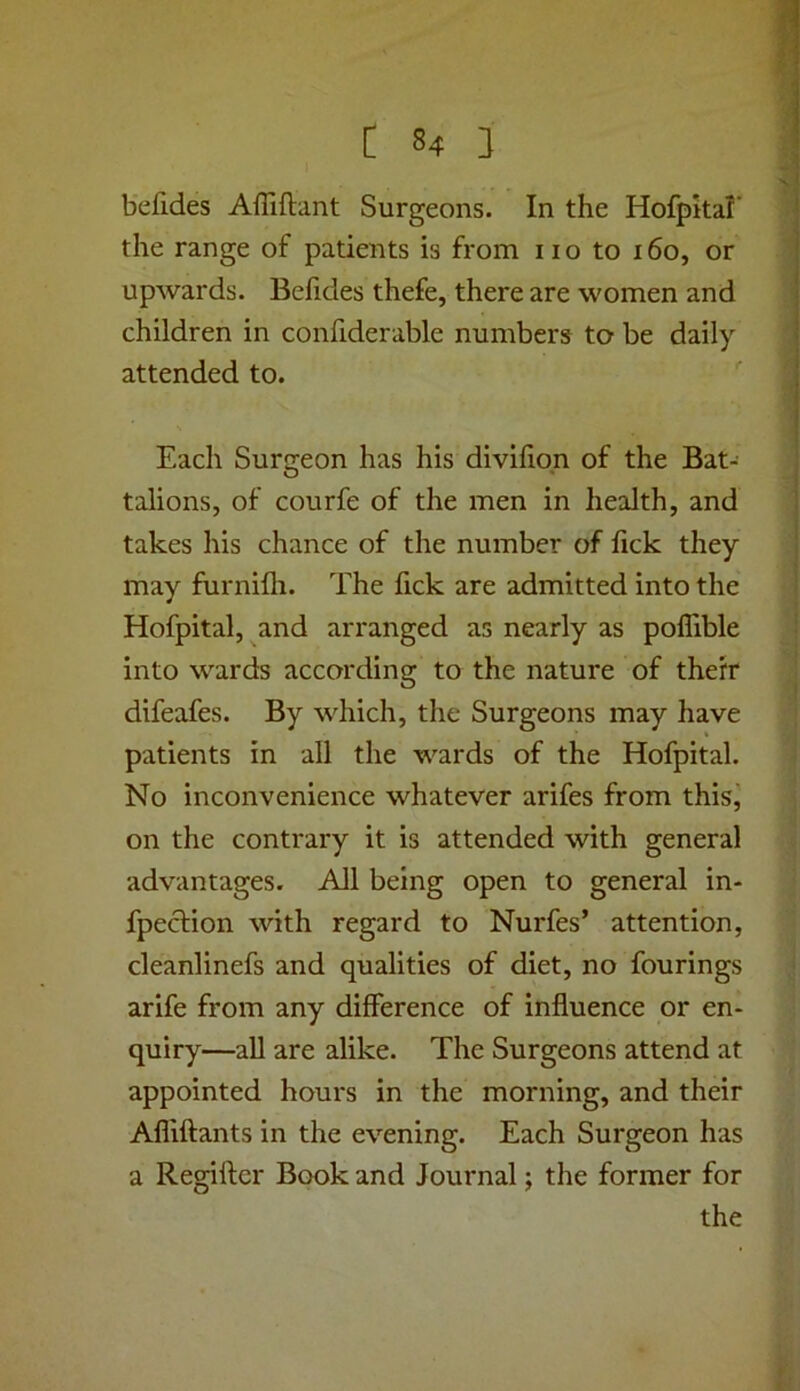 befides Affiftant Surgeons, In the Hofpkal’ the range of patients is from no to 160, or upwards. Befides thefe, there are women and children in confiderable numbers to be daily attended to. Each Surgeon has his divifiqn of the Bat-- talions, of courfe of the men in health, and takes his chance of the number of fick they may furnifli. The fick are admitted into the Hofpital, and arranged as nearly as poflible into wards according to the nature of thefr difeafes. By which, the Surgeons may have patients in all the wards of the Hofpital. No inconvenience whatever arifes from this, on the contrary it is attended with general advantages. All being open to general in- fpeclion with regard to Nurfes’ attention, cleanlinefs and qualities of diet, no fourings arife from any difference of influence or en- quiry—all are alike. The Surgeons attend at appointed hours in the morning, and their Afliftants in the evening. Each Surgeon has a Regilfer Book and Journal; the former for the