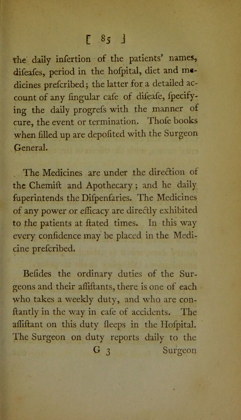 C 8s J the daily infertion of the patients’ names, difeafes, period in the hofpital, diet and m«- dicines prefcribed; the latter for a detailed ac- count of any lingular cafe of difeafe, fpecify- ing the daily progrefs with the manner of cure, the event or termination. Thofe books when filled up are depofited with the Surgeon General. The Medicines are under the diredion of the Chemift and Apothecary; and he daily fuperintends the Difpenfaries. The Medicines of any power or efficacy are direclly exhibited to the patients at Hated times. In this way every confidence may be placed in the Medi- cine prefcribed. Befides the ordinary duties of the Sur- geons and their affiftants, there is one of each who takes a weekly duty, and who are con- ftantly in the way in cafe of accidents. The affiftant on this duty fleeps in the Hofpital. The Surgeon on duty reports daily to the G 3 Surgeon