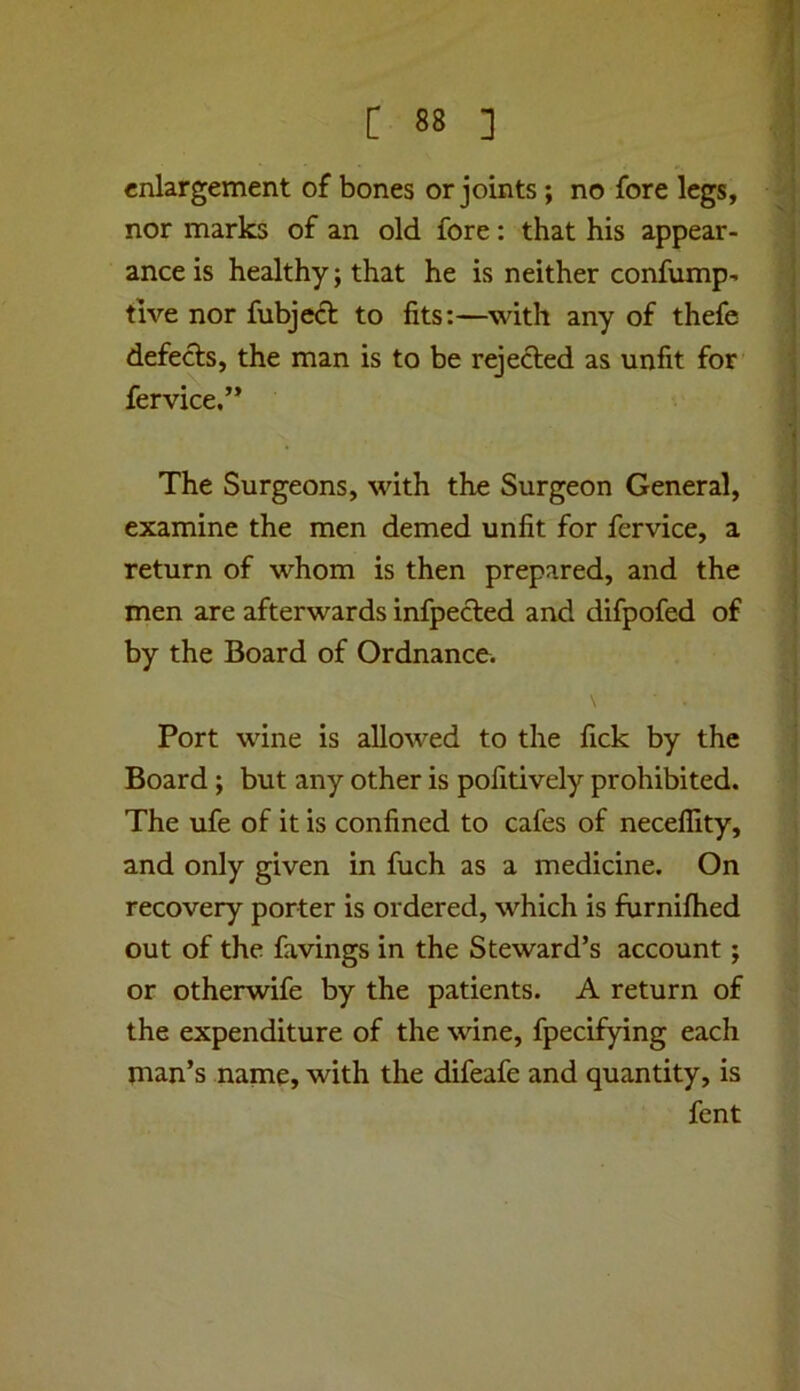 enlargement of bones or joints; no fore legs, nor marks of an old fore: that his appear- ance is healthy; that he is neither confump- tive nor fubje<51: to fits:—with any of thefe defects, the man is to be rejected as unfit for fervice,’* The Surgeons, with the Surgeon General, examine the men demed unfit for fervice, a return of whom is then prepared, and the men are afterwards infpected and difpofed of by the Board of Ordnance. Port wine is allowed to the lick by the Board; but any other is pofitively prohibited. The ufe of it is confined to cafes of necellity, and only given in fuch as a medicine. On recovery porter is ordered, which is furnifhed out of the favings in the Steward’s account; or otherwife by the patients. A return of the expenditure of the wine, fpecifying each man’s name, with the difeafe and quantity, is fent