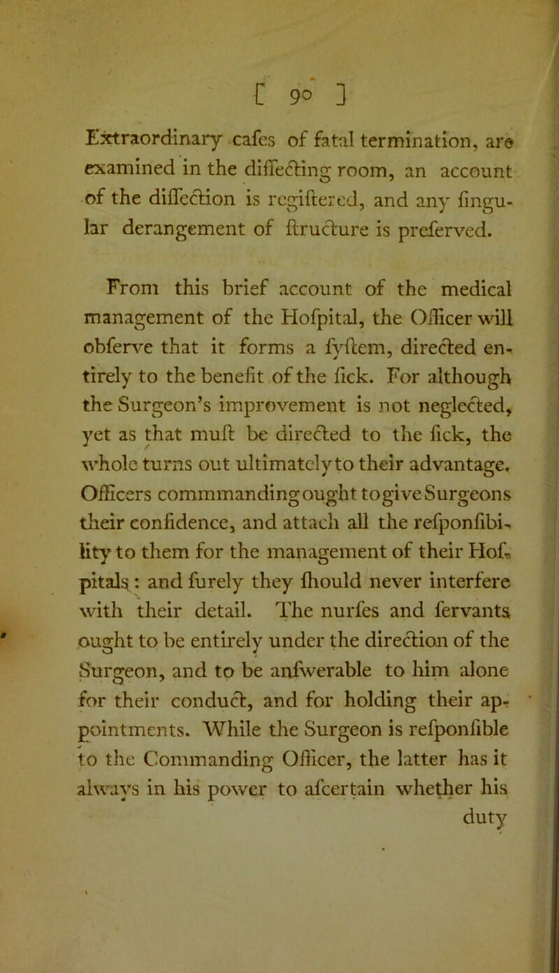 Extraordinary cafes of fatal termination, are examined in the diffe6ling room, an account of the dilTeciion is regiftered, and any lingu- lar derangement of ftrudure is preferved. From this brief account of the medical management of the HofpitaJ, the Officer will obferve that it forms a fvftem, directed en- tirely to the benefit of the lick. For although the Surgeon’s improvement is not neglected, yet as that mult be directed to the fick, the whole turns out ultimately to their advantage. Officers commmanding ought togive Surgeons their confidence, and attach all the refponfibi^ Hty to them for the management of their Hofr. pitals : and furely they Ihould never interfere with their detail. The nurfes and fervants ought to be entirely under the direcUon of the Surgeon, and to be anfwerable to him alone for their conduct, and for holding their apr pointments. While the Surgeon is refponfible to the Commanding Officer, the latter has it always in his power to afeertain whether his duty