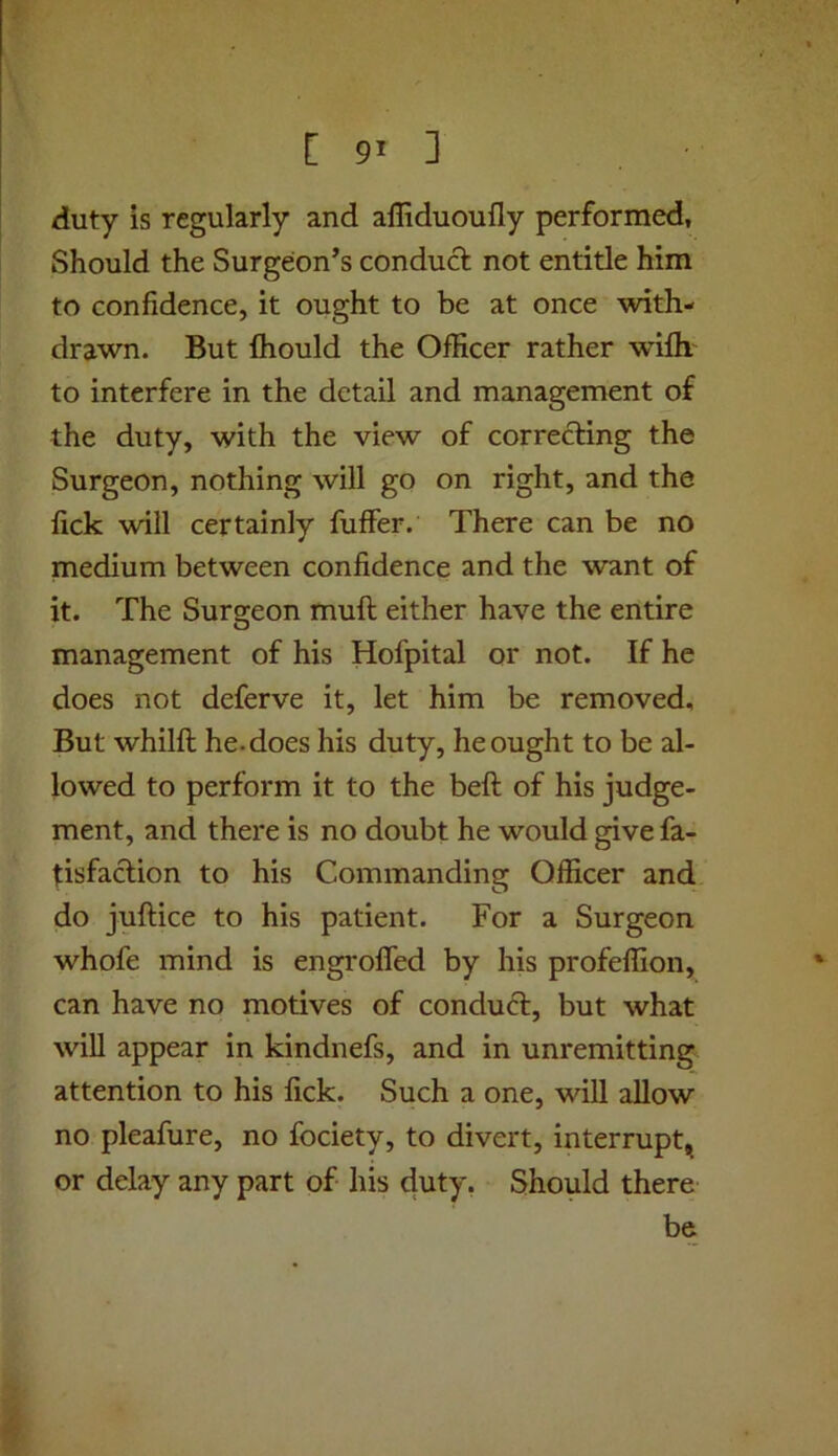 duty is regularly and alliduoufly performed, Should the Surgeon’s conduct; not entitle him to confidence, it ought to be at once with- drawn. But Ihould the Officer rather wiflr to interfere in the detail and management of the duty, with the view of correcting the Surgeon, nothing will go on right, and the fick will certainly fuffer. There can be no medium between confidence and the want of it. The Surgeon mult either have the entire management of his Hofpital or not. If he does not deferve it, let him be removed. But whilfi: he. does his duty, he ought to be al- lowed to perform it to the beft of his judge- ment, and there is no doubt he would give fa- tisfaclion to his Commanding Officer and do juftice to his patient. For a Surgeon whofe mind is engrofled by his profeffion, can have no motives of conduct, but what wiU appear in kindnefs, and in unremitting attention to his fick. Such a one, will allow no pleafure, no fociety, to divert, interrupt, or delay any part of his duty, Should there be