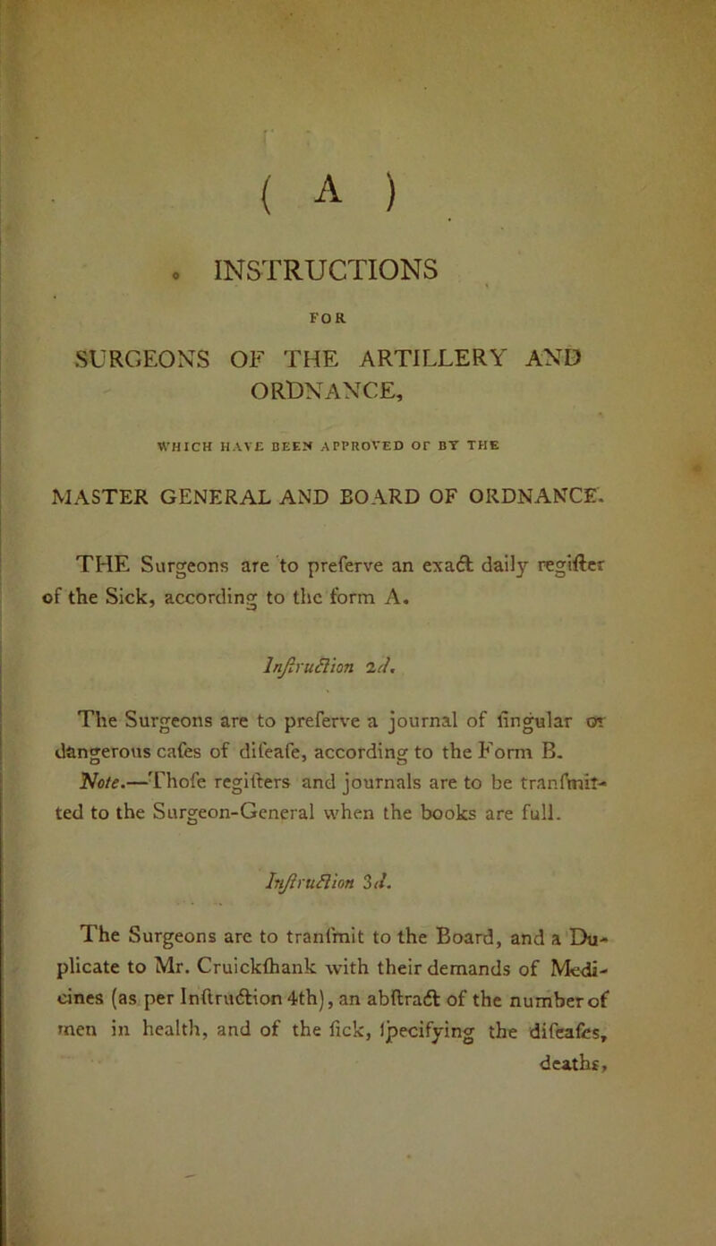 ( A ) . INSTRUCTIONS FOR SURGEONS OF THE ARTILLERY AND ORDNANCE, WHICH HAVE BEEN APPROVED OF BT THE MASTER GENERAL AND BOARD OF ORDNANCE. THE Surgeons are to preferve an exaft daily regiftcr of the Sick, according to the form A. Injirudion <ld. The Surgeons are to preferve a journal of fingular ot dangerous cafes of difeafe, accordinsrto the Form B. Nfl/e.—Thofe regilters and journals are to be tranftnil- ted to the Surgeon-General when the books are full. Injh'uflion 3</. The Surgeons are to tranfmit to the Board, and a Du- plicate to Mr. Cruickfhank with their demands of Medi- cines (as per Inftnuftion 4th), an abftradl of the number of men in health, and of the fick, Ijaecifying the difeafes, deaths,