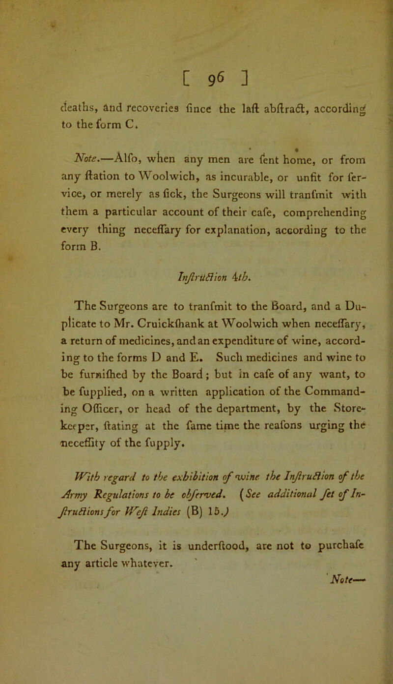 cieaths, and recoveries fince the laft abftra6t, according to the lorm C. Note.—Alfo, when any men are (ent home, or from any ftation to Woolwich, as incurable, or unfit for fer- vice, or merely as fick, the Surgeons will tranfmit with them a particular account of their cafe, comprehending every thing necelTary for explanation, according to the form B. tn/lrullion ^tb. The Surgeons are to tranfmit to the Board, and a Du- plicate to Mr. Cruickfliank at Woolwich when neceflary, a return of medicines, and an expenditure of wine, accord- ing to the forms D and E. Such medicines and wine to be furniftied by the Board; but in cafe of any want, to be fupplied, on a written application of the Command- ing Officer, or head of the department, by the Store- keeper, ftating at the fame time the reafons urging thi* neceffity of the fupply. With regard to the exhibition of 'wine the InJlruHlon of the Army Regulations to be obferved. {See additional fet of In- fruilionsfor Wef Indies (B) 15.^ The Surgeons, it is underftood, are not to purchafc any article whatever. Note—*