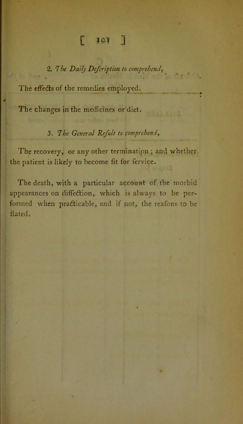 •f t C 3 2. The Daily Defcript'mi to comprehend. The efFefts of the remedies employed. ^ The changes in the medicines or'diet. 3. The General Refult to comprehend, Thp recovery, or any other termination.; and whether the patient Is likely to become fit for fervice. * The death, with a particular account of the morbid appearances on difledfion, which is always to be per- formed when pradlicable, and if not, the reafons to be ftated.