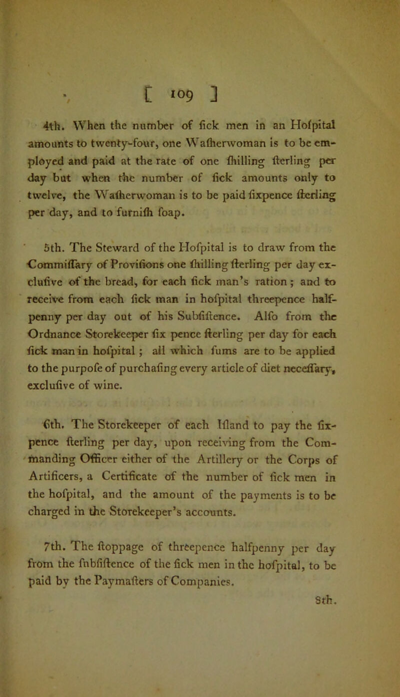 4th. When the number of fick men in an Hofpital amounts to twenty-four, one Waflierwoman is to be em- ployed and paid at the rate of one fhilling fterling per day but when the number of fick amounts only to twelve, the Walherwoman is to be paidfixpence fterling per day, and to furnilh foap. 5th. The Steward of the Hofpital is to draw from the ■Commiflary of Provifions one thilling fterling per day ex- clufive of the bread, for each fick man’s ration; and to receive from each fick man in hofpital threepence half- penny per day out of his Subfiftence. Alfo from tlic Ordnance Storekeeper fix pence fterling per day for each fick man in hofpital; all which Aims are to be applied to the purpofe of purchafing every article of diet neceflary, exclufive of wine. fith. The Storekeeper of each Tfland to pay the fix- pence fterling per day, upon receiving from the Com- 'inanding Officer either of the Artillery or the Corps of Artificers, a Certificate of the number of fick men in the hofpital, and the amount of the payments is to be charged in the Storekeeper’s accounts. 7th. The ftoppage of threepence halfpenny per day from the fnbfiftence of the fick men in the hofpital, to be paid by the Paymafters of Companies. 8fh.