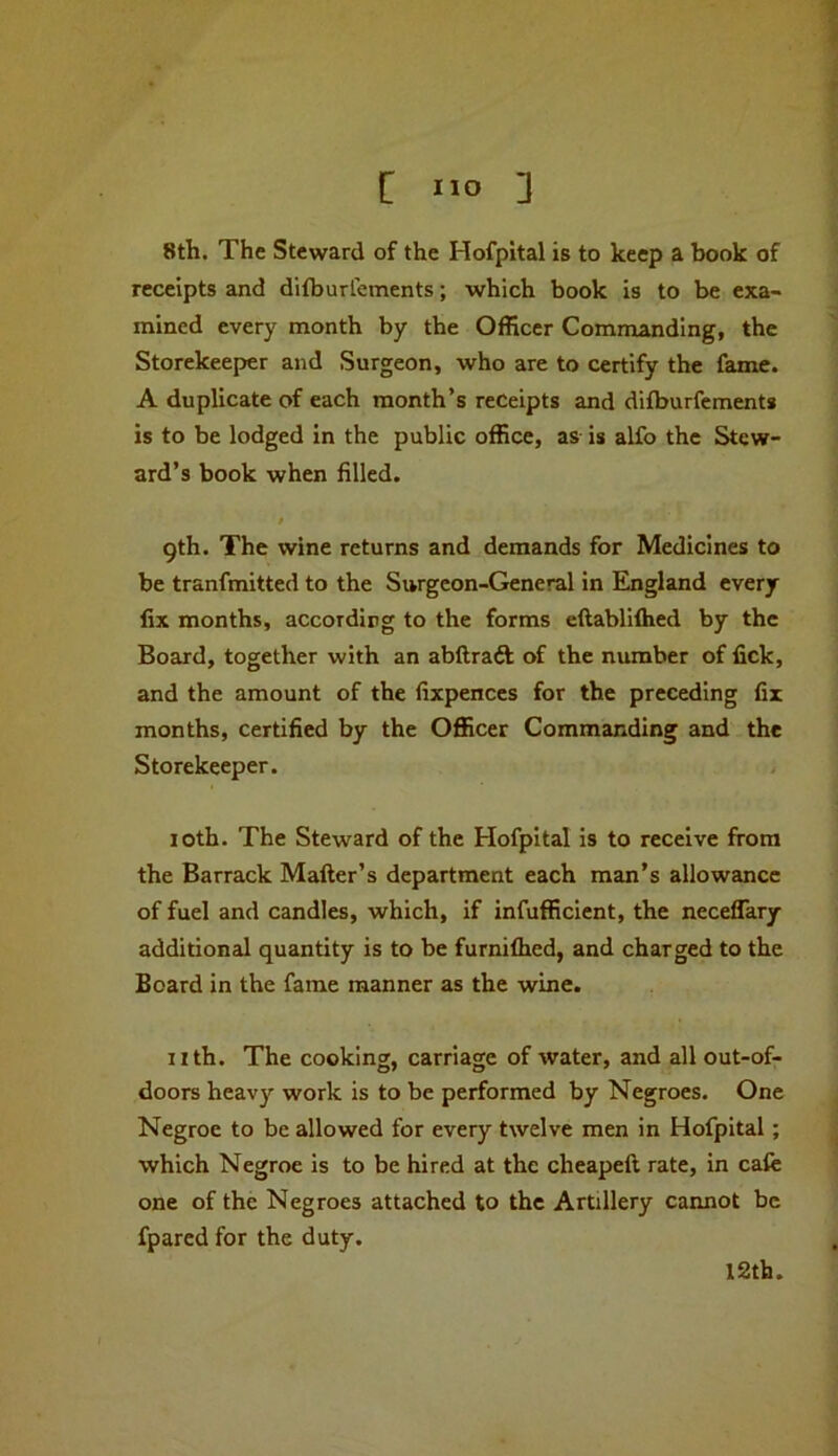 8th. The Steward of the Hofpital is to keep a book of receipts and ditburlements; which book is to be exa- mined every month by the Officer Commanding, the Storekeeper and Surgeon, who are to certify the fame. A duplicate of each month’s receipts and difburfements is to be lodged in the public office, as is alfo the Stew- ard’s book when filled. / 9th. The wine returns and demands for Medicines to be tranfmitted to the Surgeon-General in England every fix months, according to the forms eftablifhed by the Board, together with an abllraft of the number of fick, and the amount of the fixpences for the preceding fir months, certified by the Officer Commanding and the Storekeeper. 10th. The Steward of the Hofpital is to receive from the Barrack Matter’s department each man’s allowance of fuel and candles, which, if infufficient, the neceffary additional quantity is to be furnifhed, and charged to the Board in the fame manner as the wine. nth. The cooking, carriage of water, and all out-of- doors heavy work is to be performed by Negroes. One Negroe to be allowed for every twelve men in Hofpital; which Negroe is to be hired at the cheapett rate, in cafe one of the Negroes attached to the Artillery cannot be fpared for the duty. 12th.