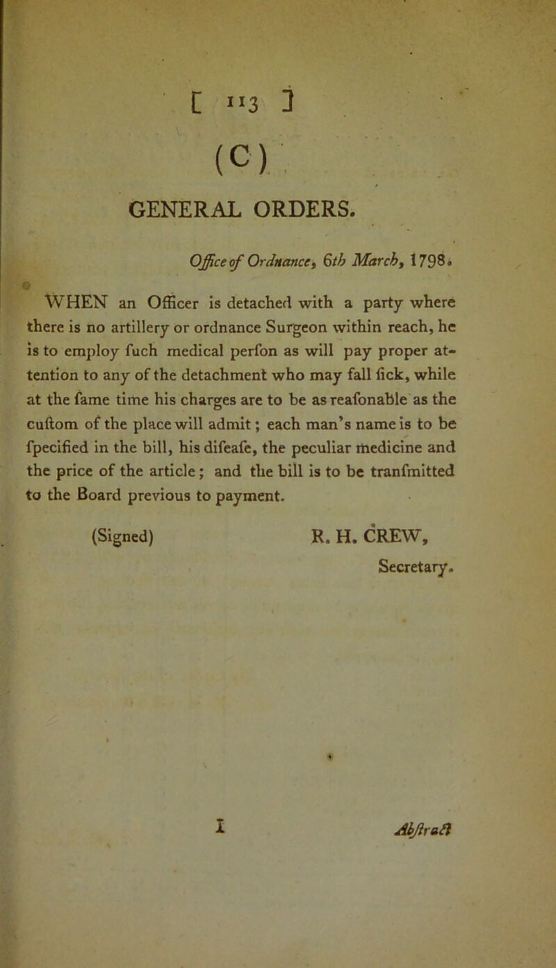 V [ *13 II (C) GENERAL ORDERS. Office of Ordnancei 6th Marchf 1798. B WHEN an Officer is detached with a party where there is no artillery or ordnance Surgeon within reach, he is to employ fuch medical perfon as will pay proper at- tention to any of the detachment who may fall lick, while at the fame time his charges are to be as reafonable as the cuftom of the place will admit; each man’s name is to be fpecified in the bill, his difeafe, the peculiar medicine and the price of the article; and the bill is to be tranfmitted to the Board previous to payment. (Signed) R. H. CREW, Secretaiy. AbJiraSi