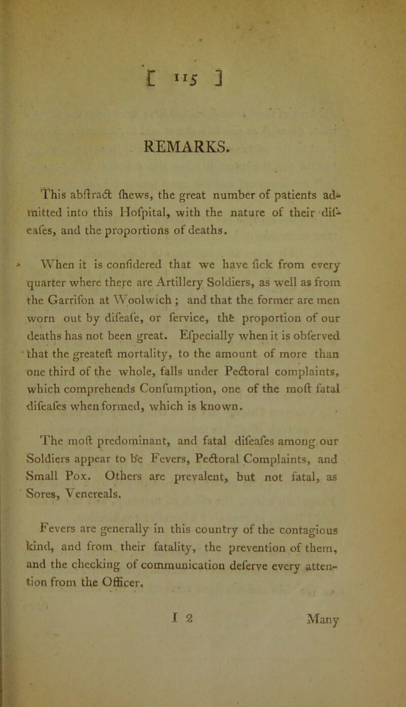 REMARKS. This abftraft (hews, the great number of patients ad- mitted into this Hofpital, with the nature of their dil- eafes, and the proportions of deaths. > When it is confidered that we have fick from every quarter where thej-e are Artillery Soldiers, as well as from the Garrifon at Woolwich ; and that the former are men worn out by difeafe, or fervice, thfe proportion of our deaths has not been great. Efpecially when it is obferved that the greateft mortality, to the amount of more than one third of the whole, falls under Pedloral complaints, which comprehends Confumption, one of the raoft fatal difeafes when formed, which is known. The moft predominant, and fatal difeafes among our Soldiers appear to be Fevers, Peftoral Complaints, and vSmall Pox. Others are prevalent, but not fatal, as Sores, Venereals. Fevers are generally in this country of the contagious kind, and from their fatality, the prevention of them, and the checking of communication deferve every atten- tion from the Officer. Many