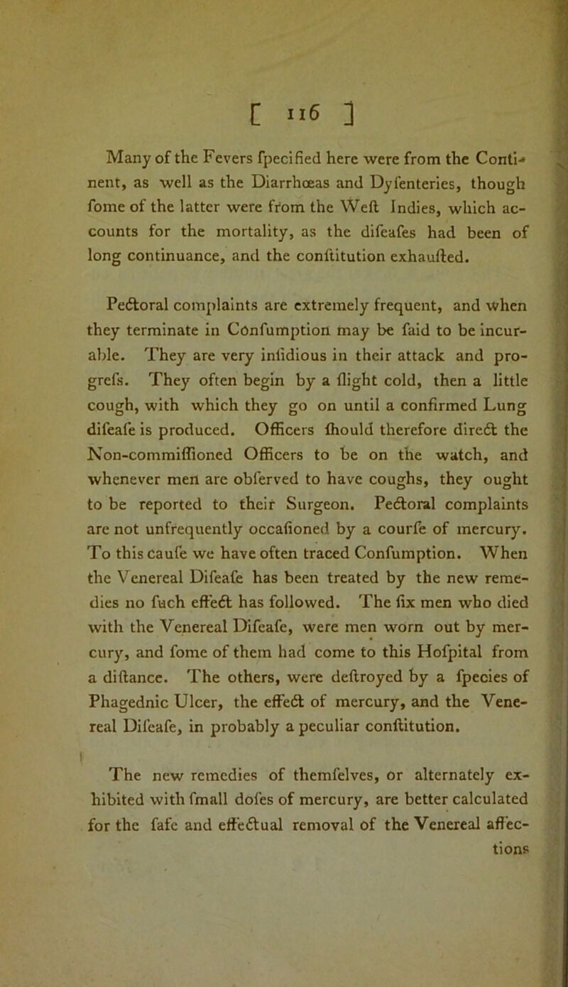 Many of the Fevers fpecified here were from the Conti-* nent, as well as the Diarrhoeas and Dyfenteries, though fome of the latter were from the Weft Indies, which ac- counts for the mortality, as the difeafes had been of long continuance, and the conftitution exhaufted. Pedloral complaints are extremely frequent, and when they terminate in Confumption may be faid to be incur- able. They are very inlidious in their attack and pro- grefs. They often begin by a flight cold, then a little cough, with which they go on until a confirmed Lung difeafe is produced. Officers fliould therefore diredl the Non-commiffioned Officers to be on the watch, and whenever men are obferved to have coughs, they ought to be reported to their Surgeon. Pedtoral complaints are not unfrequently occafioned by a courfe of mercury. To this caufe we have often traced Confumption. When the Venereal Difeafe has been treated by the new reme- dies no fuch eft’eft has followed. The fix men who died with the Venereal Difeafe, were men worn out by mer- cury, and fome of them had come to this Hofpital from a diftance. The others, were deftroyed by a fpecies of Phagednic Ulcer, the effeft of mercury, and the Vene- real Difeafe, in probably a peculiar conftitution. I The new remedies of themfelves, or alternately ex- hibited with fmall dofes of mercury, are better calculated for the fafe and eff’eftual removal of the Venereal afl'ec- tions