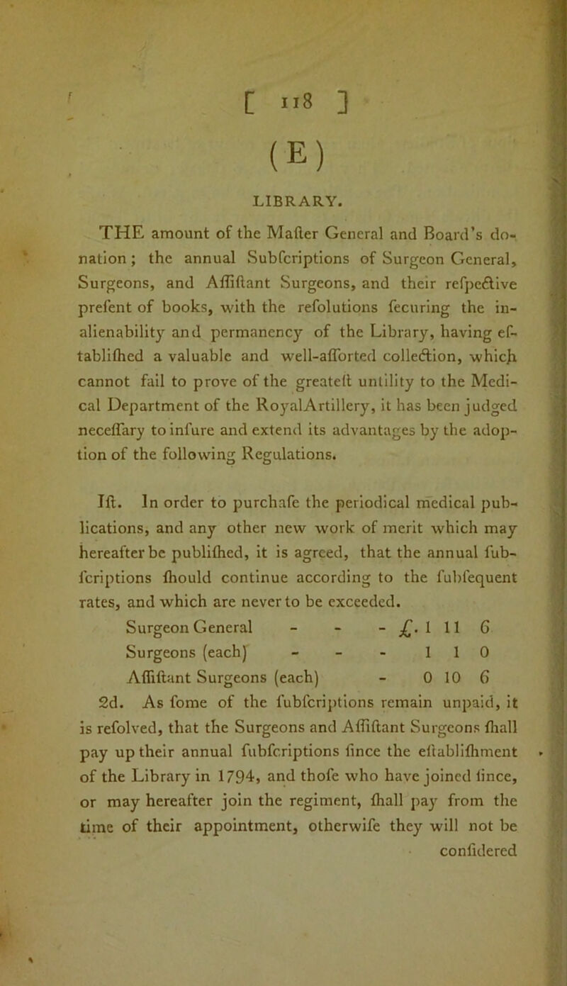 [ ”8 ] (E) LIBRARY. THE amount of the Mailer General and Board’s do- nation ; the annual Subfcriptlons of Surgeon General, Surgeons, and Affiftant Surgeons, and their refjjeflive prefent of books, with the refolutions fecuring the in- alienabilitj’^ and permanency of the Library, having ef- tablilhed a valuable and well-alTorted colledtion, whicL cannot fail to prove of the greatell untility to the Medi- cal Department of the RoyalArtillery, it has been judged necelTary to infure and extend its advantages by the adop- tion of the following Regulations. Jll. In order to purchafe the periodical medical pub- lications, and any other new work of merit which may hereafter be publiflied, it is agreed, that the annual lub- feriptions Ihould continue according to the fubfequent rates, and which are never to be exceeded. Surgeon General - - 1116 Surgeons (each) - - - 110 Affiftant Surgeons (each) - 0 10 6 2d. As fome of the fubferiptions remain unpaid, it is refolved, that the Surgeons and Affiftant Surgeons flrall pay up their annual fubferiptions fince the eltabliffiment of the Library in 1794, and thofe who have joined lince, or may hereafter join the regiment, lhall pay from the time of their appointment, otherwife they will not be confidered