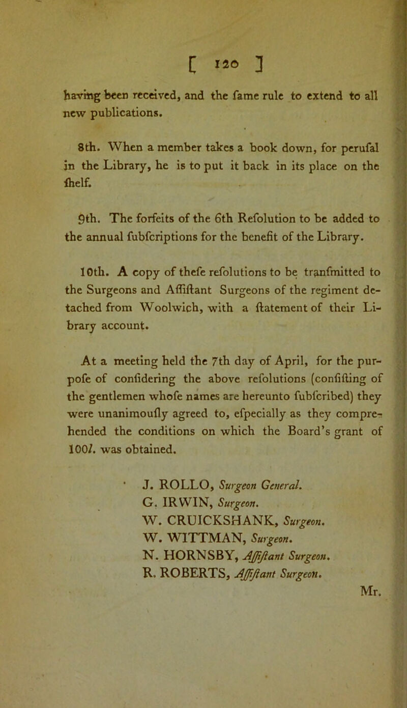 I 12® 1 having been received, and the fame rule to extend to all new publications. 8th. When a member takes a book down, for perufal in the Library, he is to put it back in its place on the Ihelf. 9th. The forfeits of the 6th Refolution to be added to the annual fubferiptions for the benefit of the Library. loth. A copy of thefe refolutions to be tranfmitted to the Surgeons and Afliftant Surgeons of the regiment de- tached from Woolwich, with a ftatementof their Li- brary account. At a meeting held the 7th day of April, for the pur- pofe of confidering the above refolutions (confifting of the gentlemen whofe names are hereunto fubferibed) they were unanimoufly agreed to, efpecially as they compre-r hended the conditions on which the Board’s grant of 100/. was obtained. ■ J. ROLLO, Surgeon General. G, IRWIN, Surgeon, W. CRUICKSHANK, Surgeon. W. WITTMAN, Surgeon. N. HORNSBY, AJJiJiant Surgeon. R. ROBERTS, AJJiJiant Surgeon. Mr.