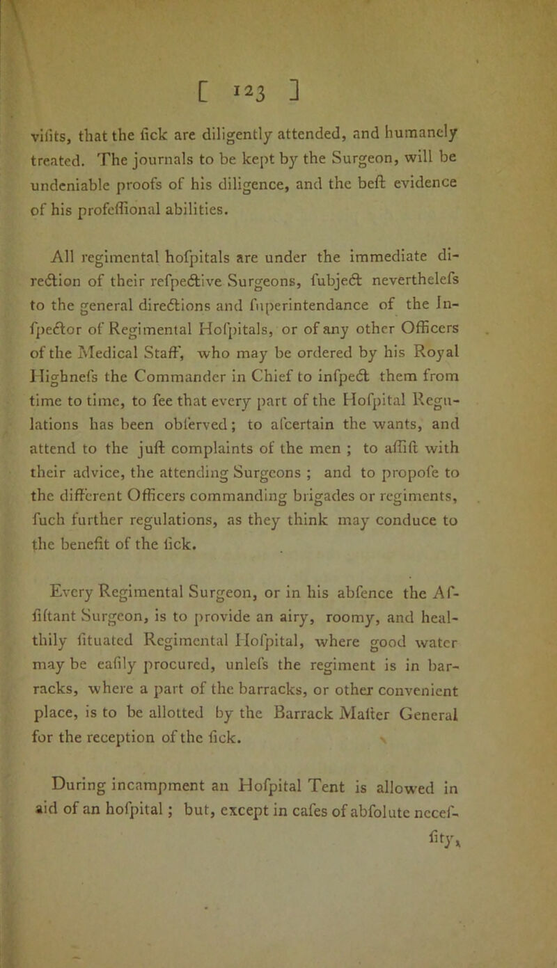 vilits, that the lick are diligently attended, and humanely treated. The journals to be kept by the Surgeon, will be undeniable proofs of his diligence, and the beft evidence of his profeffional abilities. All regimental hofpitals are under the immediate di- redlion of their refpedlive Surgeons, fubjeft neverthelefs to the general diredtions and fnperintendance of the In- fpedlor of Regimental Hofpitals, or of any other Officers of the Tvledical Staff, who may be ordered by his Royal llighnefs the Commander in Chief to infpedl them from time to time, to fee that every part of the Hofpital Regu- lations has been obferved; to afcertain the wants, and attend to the juft complaints of the men ; to aftift with their advice, the attending Surgeons ; and to propofe to the different Officers commanding brigades or regiments, fuch further regulations, as they think may conduce to the benefit of the lick. Every Regimental Surgeon, or in his abfence the Af- fiftant Surgeon, is to provide an airy, roomy, and heal- thily fituatcd Regimental Hofpital, where good water may be eafily procured, unlefs the regiment is in bar- racks, where a part of the barracks, or other convenient place, is to be allotted by the Barrack Mailer General for the reception of the lick. \ During incampment an Hofpital Tent is allowed in aid of an hofpital; but, except in cafes of abfolute nccef-