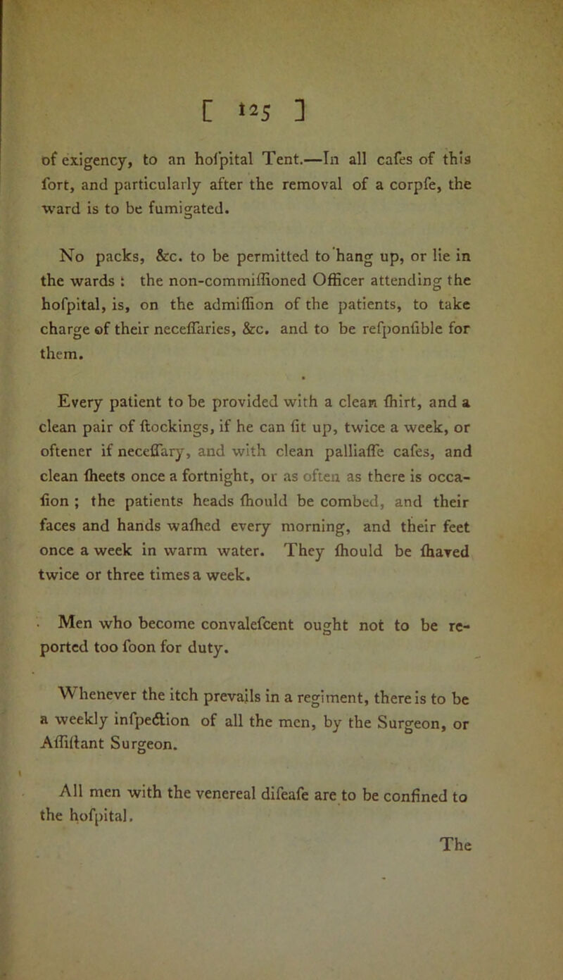 [ ] of exigency, to an hol’pital Tent.—In all cafes of this fort, and particularly after the removal of a corpfe, the ward is to be fumigated. No packs, &c. to be permitted to hang up, or lie in the wards t the non-commiffioned Officer attending the hofpital, is, on the admiffion of the patients, to take charge of their necelTaries, &c. and to be refponfible for them. Every patient to be provided with a clean fhirt, and a clean pair of ftockings, if he can fit up, twice a week, or oftener if neceffary, and with clean palliafle cafes, and clean fheets once a fortnight, or as often as there is occa- fion ; the patients heads fhould be combed, and their faces and hands wafhed every morning, and their feet once a week in warm water. They fhould be fhaved twice or three times a week. Men who become convalefcent ought not to be re- ported too foon for duty. henever the itch prevails in a regiment, there is to be a weekly infpeftion of all the men, by the Surgeon, or Affiltant Surgeon. All men with the venereal difeafe are to be confined to the hofpital.