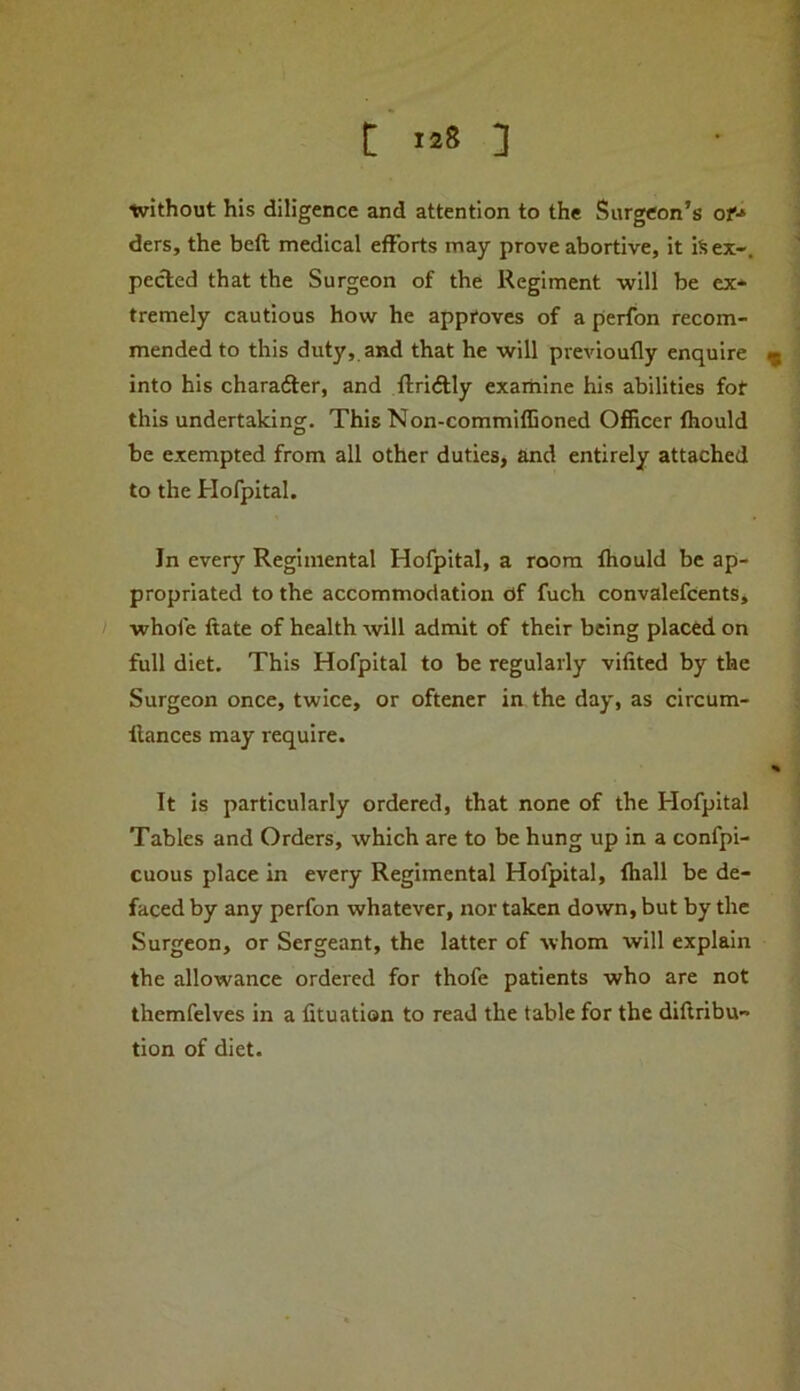 tvithout his diligence and attention to the Surgeon’s of’* ders, the beft medical efforts may prove abortive, it iS ex-, peeled that the Surgeon of the Regiment will be ex- tremely cautious how he approves of a perfon recom- mended to this duty, and that he will previoufly enquire ^ into his charafter, and llriftly examine his abilities fot this undertaking. This Non-commiffioned Officer fhould be exempted from all other duties, and entirely attached to the Hofpital. In every Regimental Hofpital, a room fhould be ap- propriated to the accommodation df fuch convalefcents, / whofe ftate of health will admit of their being placed on full diet. This Hofpital to be regularly vifited by the Surgeon once, twice, or oftener in the day, as circum- llances may require. % It is particularly ordered, that none of the Hofpital Tables and Orders, which are to be hung up in a confpi- cuous place in every Regimental Hofpital, fhall be de- faced by any perfon whatever, nor taken down, but by the Surgeon, or Sergeant, the latter of whom will explain the allowance ordered for thofe patients who are not themfelves in a fituation to read the table for the diftribu- tion of diet.