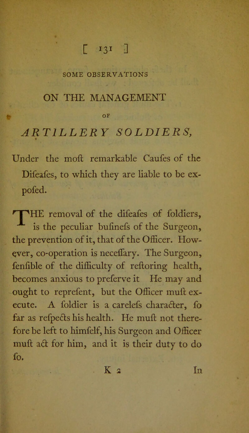 [ 0 SOME OBSERVATIONS ON THE MANAGEMENT OF ARTILLERY SOLDIERS, Under the moft remarkable Caufes of the Difeafes, to which they are liable to be ex- pofed. ^ I 'HE removal of the difeafes of foldiers, is the peculiar bufinefs of the Surgeon, the prevention of it, that of the Officer. How- ever, co-operation is neceffary. The Surgeon, fenlible of the difficulty of reftoring health, becomes anxious to preferve it He may and ought to reprefent, but the Officer muft ex- ecute. A foldier is a carelefs charafter, fo far as refpefts his health. He muft not there- fore be left to himfelf, his Surgeon and Officer muft adl for him, and it is their duty to do In