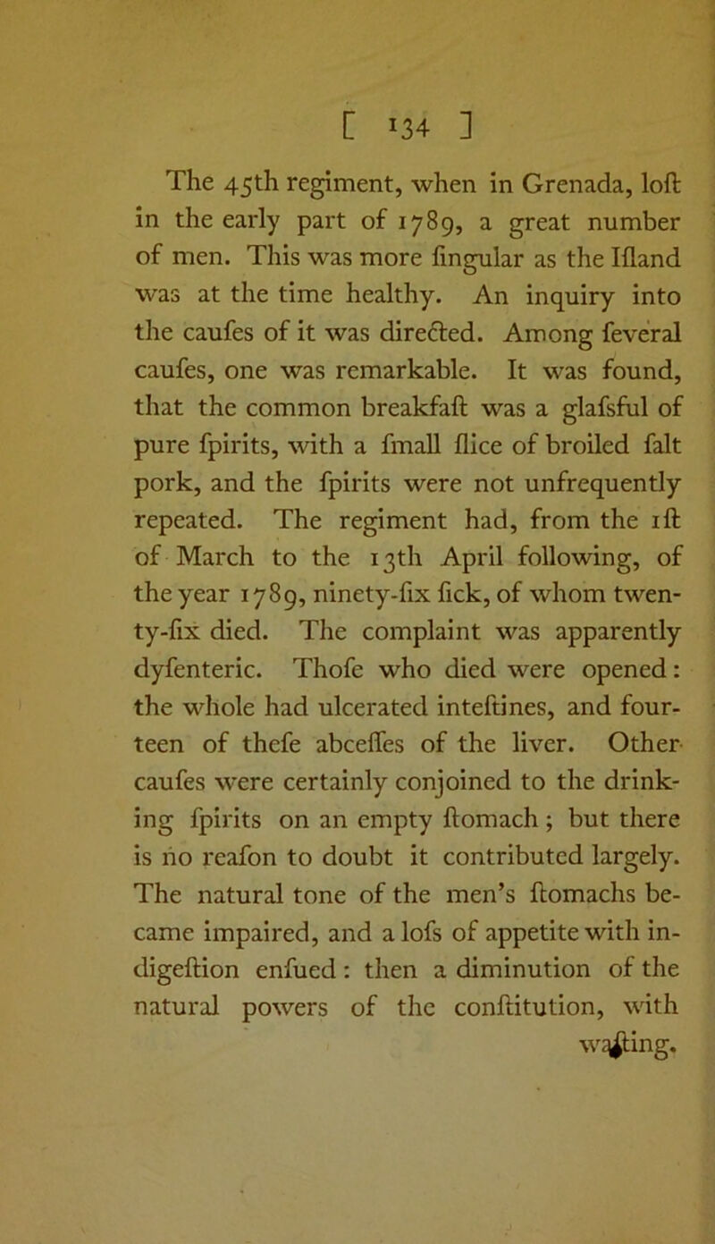 The 45th regiment, when in Grenada, loft in the early part of 1789, a great number of men. This was more lingular as the Ifland was at the time healthy. An inquiry into the caufes of it was direfted. Among feveral caufes, one was remarkable. It was found, that the common breakfaft was a glafsful of pure fpirits, with a fmaU dice of broiled fait pork, and the fpirits were not unfrequently repeated. The regiment had, from the ift of March to the 13th April following, of the year 1789, ninety-fix lick, of whom twen- ty-fix died. The complaint was apparently dyfenteric. Thofe who died were opened: the whole had ulcerated inteftines, and four- teen of thefe abcelTes of the liver. Other- caufes were certainly conjoined to the drink- ing fpirits on an empty ftomach ; but there is ho reafon to doubt it contributed largely. The natural tone of the men’s ftomachs be- came impaired, and alofs of appetite with in- digeftion enfued: then a diminution of the natural powers of the conftitution, with w^ing.