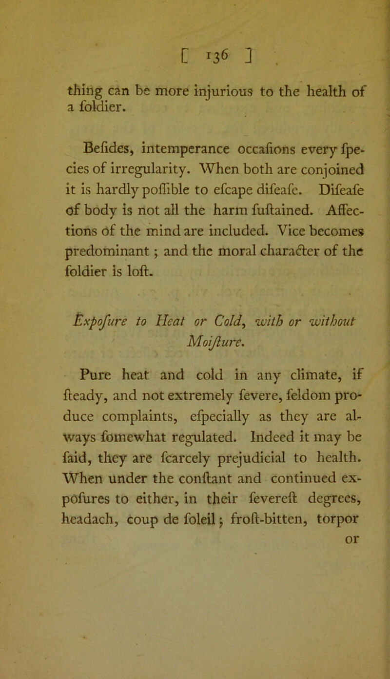 thing can be more injurious to the health of a foldier. Befides, intemperance occafions every fpe- cies of irregularity. When both are conjoined it is hardly poffible to efcape difeafe. Difeafe of body is not all the harm fuftained. Affec- tions of the mind are included. Vice becomes predominant; and the moral charafter of the foldier is loft. ^.xpofure to Heat or Cold, with or without Moijlure. Pure heat and cold in any climate, if fteady, and not extremely fevere, feldom pro- duce complaints, efpecially as they are al- ways fomewhat regulated. Indeed it may be faid, they are fcarcely prejudicial to health. When under the conftant and continued ex- pCfures to either, in their fevereft degrees, headach, coup de foleil; froft-bitten, torpor or