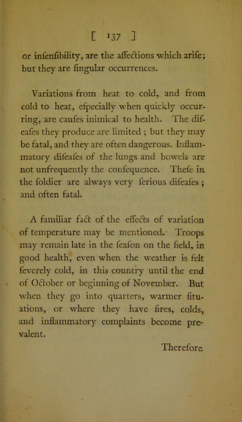 or infenfibility, are tlie affections which arife; but they are Angular occurrences. Variations from heat to cold, and from cold to heat, efpecially when quickly occur- ring, are caufes inimical to health. The dif- eafes they produce are limited ; but they may be fatal, and they are often dangerous. Inflam- matory difeafes of the lungs and bowels are not unfrequently the confequence. Thefe in the foldier are always very ferious difeafes ; and often fatal. A familiar fafr of the effecfs of variation of temperature may be mentioned. Troops may remain late in the feafon on the field, in good health, even when the weather is felt feverely cold, in this country until the end of October or beginning of November. But when they go into quarters, warmer fitu- ations, or where they have fires, colds, and inflammatory complaints become pre- valent. Therefore