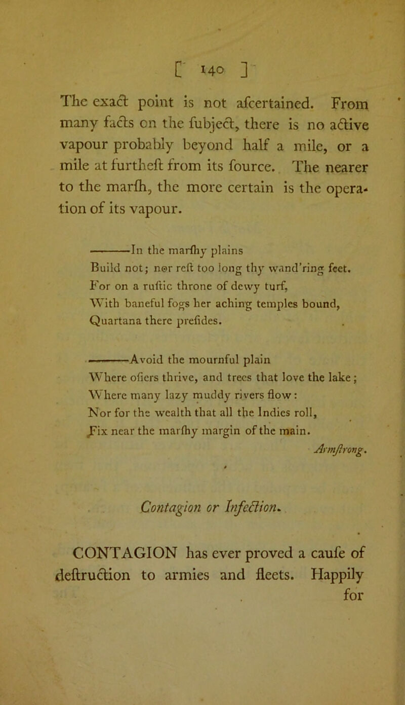 The exact point is not afcertained. From many fads on the fubjed, there is no adive vapour probably beyond half a mile, or a mile at furtheft from its fource. The nearer to the marfli, the more certain is the opera- tion of its vapour. In the marlhy plains Build not; nor reft too long thy wand’ring feet. For on a ruftic throne of dewy turf. With baneful fogs her aching temples bound, Quartana there prefides. Avoid the mournful plain Where ofiers thrive, and trees that love the lake ; Where many lazy muddy rivers flow: Nor for the wealth that all the Indies roll, ^ix near the marlhy margin of the main. Armjlrong. Contagion or InfeBion. CONTAGION has ever proved a caufe of deftrudion to armies and fleets. Happily for