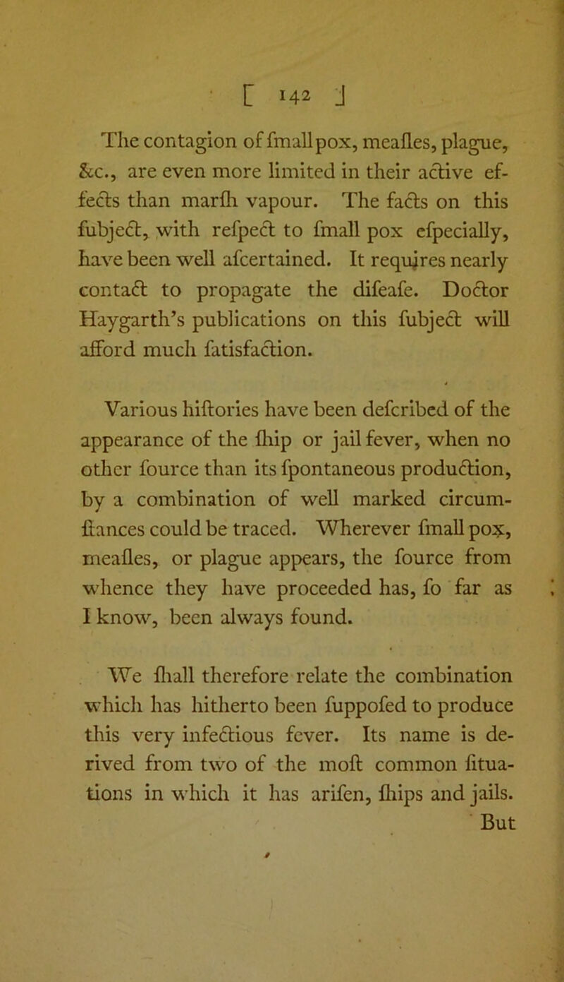 The contagion of fmallpox, meafles, plague, &c., are even more limited in their active ef- fects than marfh vapour. The fads on this fubjed, with refped to fmall pox cfpecially, have been well afcertained. It requires nearly contad to propagate the difeafe. Dodor Haygarth’s publications on this fubjed will afford much fatisfadion. Various hiftories have been defcribed of the appearance of the Ihip or jail fever, when no other fource than its fpontaneous produdion, by a combination of well marked circum- ftances could be traced. Wherever fmall pox, meafles, or plague appears, the fource from whence they have proceeded has, fo far as I know, been always found. We fliall therefore relate the combination which has hitherto been fuppofed to produce tlnis very infedious fever. Its name is de- rived from two of the moft common fitua- tions in which it has arifen, fliips and jails. But