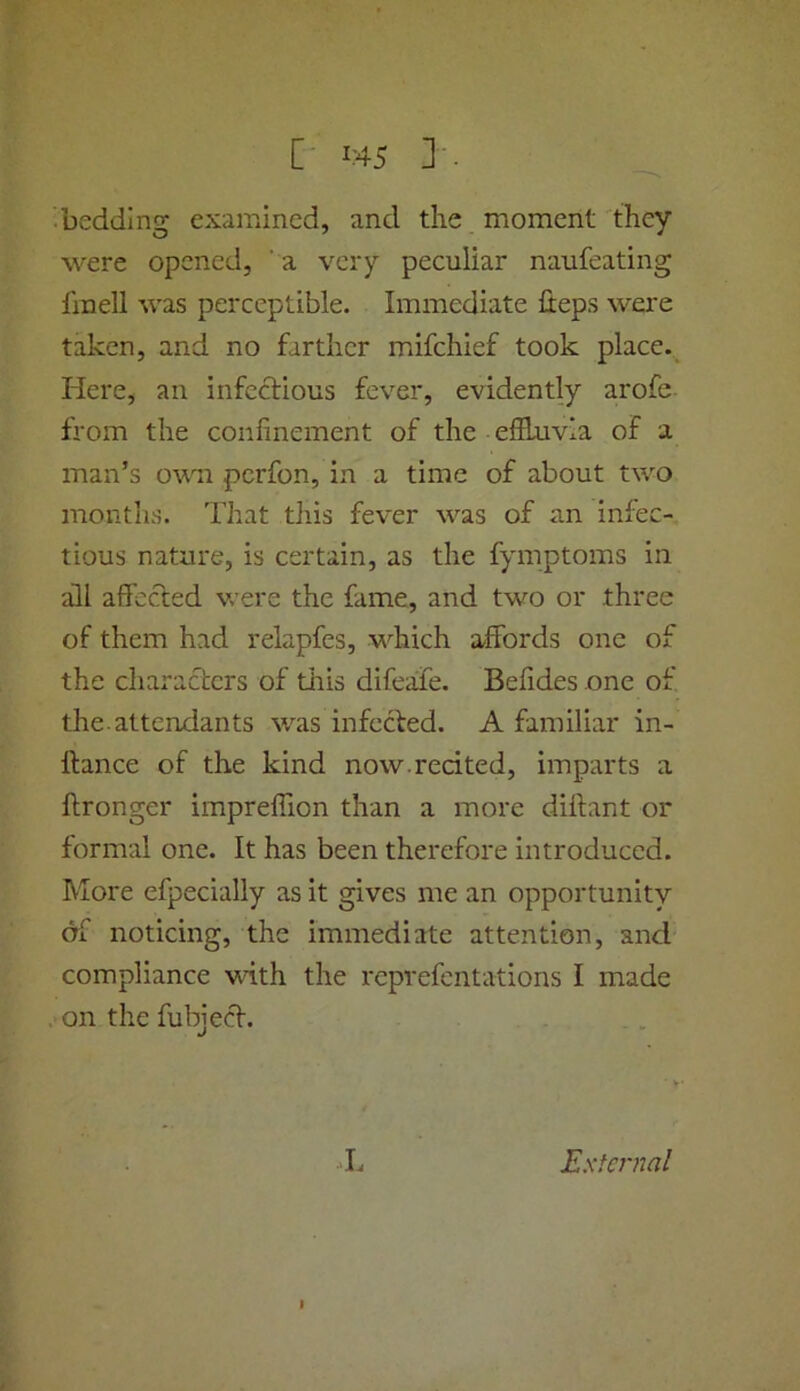 ■ bedding examined, and the moment they were opened, ’ a very peculiar naufeating fmell was perceptible. Immediate fieps were taken, and no farther mifehief took place. Here, an infectious fever, evidently arofe from the confinement of the elftuvia of a man’s ovra perfon, in a time of about two months. That this fever was of an infec- tious nature, is certain, as the fymptoms in aill afi'ccled v ere the fame, and two or three of them had relapfes, which affords one of the characters of this difeafe. Befides one of. the.attendants was infected. A familiar in- Itance of the kind now.recited, imparts a ftronger impreffion than a more difiant or formal one. It has been therefore introduced. More efpecially as it gives me an opportunity df noticing, the immediate attention, and compliance with the reprefentations I made on the fubject. L Exfen2al