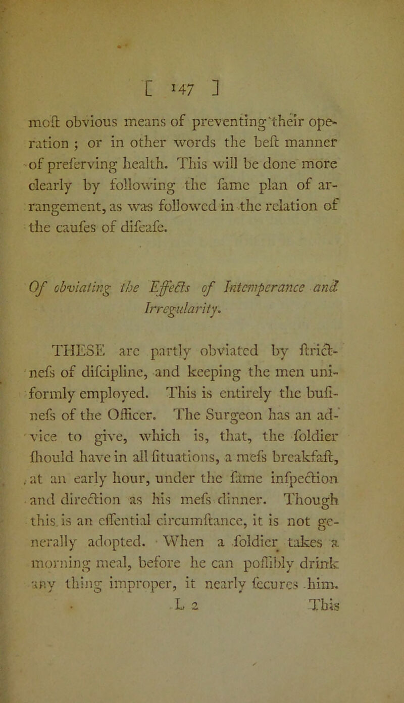 moft obvious means of preventing'their ope- ration ; or in other words the beft manner 'of preferving health. This wall be done more clearly by following the fame plan of ar- rangement, as w'a'S followed in the relation of the caufes of difeafe. Of obviating the Effeds of Intemperance anil Irregularity. THESE are partly obviated by ftricl:- nefs of difeipline, and keeping the men uni- formly employed. This is entirely the buli- nefs of the Officer. The Surgeon has an ad- vice to give, wffiich is, that, the foldier ffiould have in all fituations, a mefs breakfaft, , at an early hour, under the fime infpecHon and direction as his mefs dinner. Though, this, is an clTential circumftance, it is not ge- nerally adopted. When a foldier takes a moiaiing meal, before he can poffibly drink any tliijig improper, it nearly fecures .him, L 2 This